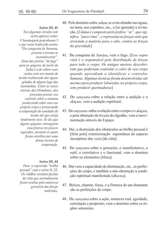 (III, 40-48)

Sutra III, 41
Em algumas versões este
sutra aparece como:
|| Samánajayát prajvalanam ||
o que seria traduzido assim:
“Da conquista de Samana,
provem o tornar-se
incandescente”.
Uma das provas “de fogo”
para os yoguins do norte da
Índia é a de cobrir suas
costas com um manto de
tecido encharcado das águas
geladas de algum lago das
montanhas. Entre as neves
eternas dos Himalaias, eles
precisam provar seu
controle sobre o samana
produzindo calor com seu
próprio corpo e provocando
a evaporação da umidade do
tecido até que esteja
totalmente seco. Se diz que
alguns yoguins conseguem
essa proeza em poucos
segundos, durante os quais
ficam envoltos por uma
densa nuvem de
evaporação.

Sutra III, 44
Para a expressão “brilho
pessoal” veja o sutra II, 52.
Os siddhis revelam facetas
de citta que normalmente
ficam ocultas pela natureza
grosseira das forças
materiais.

Os Yogasutras de Patañjali

79

40. Pelo domínio sobre udana; se evita afundar nas águas,
na lama, nos espinhos, etc., e [se aprende] a levitação. [Udana é composto pelo prefixo “ut”, que significa “para cima”, e representa as forças sutis que
arrastam a matéria para o alto, contra as forças
da gravidade]
41. Da conquista de Samána, vem o fogo. [Esse sopro
vital é o responsável pela distribuição de forças
para todo o corpo. Os antigos mestres descobriram que poderiam controlar o calor de seu corpo
quando aprendiam a identificar e controlar
Samana. Algumas técnicas foram desenvolvidas até
mesmo para produzir labaredas no próprio corpo,
sem produzir queimaduras]
42. Do sa,yama sobre a relação entre a audição e o
akáçam, vem a audição espiritual;
43. Do sa,yama sobre a relação entre o corpo e o akáçam,
e pela obtenção da leveza do algodão, vem a movimentação através do Espaço.
44. Daí, a destruição dos obstáculos ao brilho pessoal é
[feita pela] exteriorização espontânea do aspecto
incorpóreo das vqttis [de citta].
45. Do samyama sobre o grosseiro, o manifestativo, o
sutil, o correlativo e o funcional, vem o domínio
sobre os elementos [bhúta].
46. Daí vem a capacidade de diminuição, etc., as perfeições do corpo, e também a não-obstrução à condição espiritual manifestada [dharma].
47. Beleza, charme, força, e a firmeza de um diamante
são as perfeições do corpo.
48. Do samyama sobre a ação, natureza real, egoidade,
correlação e propósito, vem o domínio sobre os órgãos sensoriais.

 