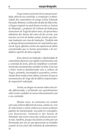 8

paataÕala ya{gasaU«aaiNa

O que torna o presente livro uma preciosidade, além do seu conteúdo, é a tradução e a objetividade dos comentários do amigo Carlos Eduardo
Gonzales Barbosa. Conhecedor de fato do Sânscrito,
a língua original na qual foram escritos os Sutras
de Patanjali, e professor de Cultura da Índia para
instrutores de Yoga há vários anos, ele apresenta a
sabedoria dos Sutras tal como ela foi escrita, sem
incorrer no erro de tantas outras versões que fizeram traduções em cima de traduções. Também não
se alonga desnecessariamente em comentários que,
via de regra, afastam o leitor da seqüência de idéias
concatenadas que os Sutras apresentam e do verdadeiro espírito da obra original.
Esta clareza na tradução e objetividade de
comentários favorece um rápido envolvimento com
o conteúdo do texto, além de simplificar o entendimento dos ensinamentos contidos na obra. Com isso
o leitor sente-se familiarizado com a cultura do
Yoga e, portanto, encorajado à sua prática, contrariando deste modo certas idéias correntes de que os
ensinamentos do Yoga são de difícil compreensão e
de impossível realização.
Assim, ao chegar em nossas mãos esta versão diferenciada, é pertinente nos questionarmos
sobre certos cuidados no nosso relacionamento com
o seu conteúdo.
Muitas vezes, ao entrarmos em contato
com uma cultura diferente da nossa, caímos no erro
de reduzirmos a outra cultura aos nossos próprios
padrões de interpretação. Isso pode ter conseqüências desastrosas, tratando-se dos Sutras de
Patanjali, não só por causa das sutilezas do assunto mas, também, porque eles foram escritos por um
Iluminado, por um ser que apresentou as verdades
a partir de um nível não ordinário de entendimento.

 