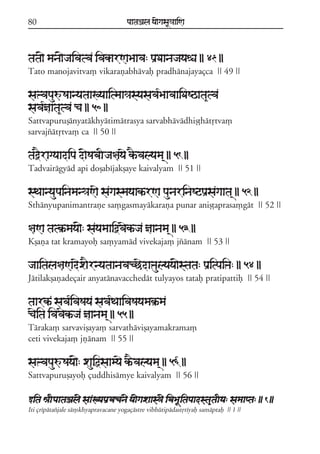 80

paataÕala ya{gasaU«aaiNa

tata{ mana{jaivatva ivakarNaBaava: paRDaanajayaéa || 49 ||
Tato manojavitva, vikarañabhávaf pradhánajayaçca || 49 ||

saºvapauúSaanyataaKyaaitmaa«asyasava*BaavaaiDaSQata&tva
sava*ñaata&tva ca || 50 ||
Sattvapuruõányatákhyátimátrasya sarvabhávádhiõóhátqtva,
sarvajzátqtva, ca || 50 ||

taòEragyaadipa d{SabaIja§ayae kEªvalyama/ || 51 ||
Tadvairágyád api doõabíjakõaye kaivalyam || 51 ||

sTaanyaupainaman«aNae sagasmayaakªrNa paunarinaSqpaRsagaata/ || 52 ||
Sthányupanimantrañe sa,gasmayákaraña punar aniõóaprasa,gát || 52 ||

§aNa tatk®ªmaya{: sayamaaiòvaekªja ñaanama/ || 53 ||
Kõaña tat kramayof sa,yamád vivekaja, jzánam || 53 ||

jaaitala§aNadexaErnyataanavacCedaºaulyaya{stata: paRitpaiºa: || 54 ||
Játilakõañadeçair anyatánavacchedát tulyayos tataf pratipattif || 54 ||

taarkª sava*ivaSaya sava*TaaivaSayamak®ªma
caeita ivavaekªja ñaanama/ || 55 ||
Táraka, sarvaviõaya, sarvatháviõayamakrama,
ceti vivekaja, jñánam || 55 ||

saºvapauúSaya{: xauiõsaamyae kªEvalyama/ || 56 ||
Sattvapuruõayof çuddhisámye kaivalyam || 56 ||
wita êaIpaataÕal{ saaKyapaRvacan{ ya{gaxaas³{ ivaBaUitapaadsta&taIya: samaapta: || 1 ||
Iti çrípátazjale sá,khyapravacane yogaçástre vibhútipádastqtíyaf samáptaf || 1 ||

 