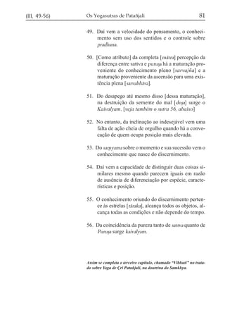 (III, 49-56)

Os Yogasutras de Patañjali

81

49. Daí vem a velocidade do pensamento, o conhecimento sem uso dos sentidos e o controle sobre
pradhana.
50. [Como atributo] da completa [mátra] percepção da
diferença entre sattva e puruõa há a maturação proveniente do conhecimento pleno [sarvajña] e a
maturação proveniente da ascensão para uma existência plena [sarvabháva].
51. Do desapego até mesmo disso [dessa maturação],
na destruição da semente do mal [doõa] surge o
Kaivalyam. [veja também o sutra 56, abaixo]
52. No entanto, da inclinação ao indesejável vem uma
falta de ação cheia de orgulho quando há a convocação de quem ocupa posição mais elevada.
53. Do sa,yama sobre o momento e sua sucessão vem o
conhecimento que nasce do discernimento.
54. Daí vem a capacidade de distinguir duas coisas similares mesmo quando parecem iguais em razão
de ausência de diferenciação por espécie, características e posição.
55. O conhecimento oriundo do discernimento pertence às estrelas [táraka], alcança todos os objetos, alcança todas as condições e não depende do tempo.
56. Da coincidência da pureza tanto de sattva quanto de
Purußa surge kaivalyam.

Assim se completa o terceiro capítulo, chamado “Vibhuti” no tratado sobre Yoga de Çri Patañjali, na doutrina do Samkhya.

 