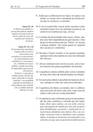 (IV, 9-17)

Os Yogasutras de Patañjali

85

9. Ainda que se diferenciem nos tipos, no espaço e no
tempo, os vásanás vão se sucedendo da mesma forma que os sa,skáras e a memória.
Sutra IV, 10
A idéia de eternidade expressa pela palavra anáditva
implica na ausência de um
início conhecido, mas não
significa que não possa
terminar.
Sutra IV, 11 e 12
Os pensamentos mundanos
ocupam cada vez mais a
nossa mente, pois
prendem-se à nossa memória, determinando como
entendemos o nosso passado, e também aos nossos
hábitos, criando uma linha
de dependência para nossos
atos futuros.
O futuro e o passado se
revelam apenas através das
ações realizadas no mundo
material, e sua qualidade
depende da identidade ou
dissemelhança que mantêm
com a condição natural,
dharma, de citta.

10. E sua evocação [dos vásanás, pelos sa,skáras e pela
memória] nunca teve um princípio [anáditva], em
razão de ser contínua [ou seja, eterna].
11. A relação de proximidade entre causa e frutos produz uma forte dependência da qual decorre o fato
de que se não existem estes [os “frutos”, os vásanás]
é porque também não existe aquele [o conjunto
dos sa,skáras e a memória].
12. Passado e Futuro existem, à sua maneira peculiar,
[apenas] como uma ruptura no curso de realização
dos dharmas.
13. [Essas condições] são visíveis ou sutis, com a mesma natureza dos gunas (qualidades da matéria).
14. A aparência externa exibida pelas coisas é produto
de uma série única de transformações (evolução).
15. Se um mesmo objeto é percebido de maneiras diversas, é porque os cittas são muito diversificados.
16. A aparência do objeto, no entanto, não é a elaboração [tantra] de um único citta, pois o que seria ele
então se não estivesse sendo percebido?
17. As aparências são conhecidas [jzáta] ou desconhecidas de citta, conforme o colorido que lhe imprimem. [Este sutra explica, em seu estilo conciso,
que a percepção do mundo por citta não acontece
pela identificação consciente e intelectual de características distintivas dos objetos. Ela é, na verdade, vivencial. Citta se identifica com o próprio
objeto, tornando-se ele mesmo, incorporando o seu
colorido, ou seja, suas características diferenciais.]

 
