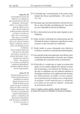 89

(IV, 28-34)

Os Yogasutras de Patañjali

Sutra IV, 29
O Samadhi da Nuvem do
Dharma é a condição em
que o praticante vai além da
integração “observadorobjeto” e se integra à totalidade dos objetos ao seu
redor. Percebe então sua
própria presença espiritual
em todos e em cada um
deles. Isso é o mesmo que
dizer que a sua condição
espiritual [dharma] se projeta ao seu redor de maneira
difusa e indistinta, como se
fosse uma delicada nuvem
do dharma.
Nessa condição nada mais
resta para ser observado
pois tudo se converteu no
próprio observador. A percepção de que não há o
“outro”, mas apenas o
“eu”, produz a sensação do
isolamento [Kaivalyam],
verdadeiro objetivo da prática do Yoga darçana.

28. É ensinado que a sua destruição se faz como a destruição dos kleças (perturbações). [Ver sutras II,
10 e 11]

Sutra IV, 34
Esta frase final encerra os
Sutras declarando que as
qualidades da matéria
[guña] retornam ao seu
estado de latência para
aquele em quem o modo de
pensar de citta se torna um
hábito predominante. Não
há mais a necessidade de
suporte material para a
mente, e o indivíduo está
plenamente integrado ao
todo da natureza manifestada. Isto, em suma, é o
Kaivalyam.

29. Para quem age com discernimento e desiste de receber as mais elevadas recompensas por seus méritos, há o Samadhi da Nuvem do Dharma.
30. Daí a introversão [nivqtti] das ações ligadas às perturbações.
31. Então, devido à infinitude do conhecimento que foi
libertado de todas as impurezas superficiais, tornase pouco o que resta para ser conhecido.
32. Então tendo os guñas alcançado seus objetivos
evolutivos, encerra-se a marcha das transformações.
33. Essa marcha já não mais aprisiona, mas liberta o praticante das transformações e da morte, pois integra
a totalidade dos momentos [num só momento].
34. O Kaivalya é o estado que se segue ao retorno dos
gunas ao seu estado original por estarem esvaziados da presença e do interesse do Purusha, ou se
diz que se estabelece em sua natureza autêntica a
força [que existe] em cit (o espírito por trás da mente). [O pensamento, ou melhor, as raízes espirituais do pensamento prescindem, nesse estágio final,
de qualquer veículo material para se manifestar,
pois atuam em sua natureza original - integradas
ao pensamento divino].
Assim se completa o quarto capítulo, chamado “Kaivalya”
no tratado sobre Yoga de Çri Patañjali, na doutrina do Samkhya.

 