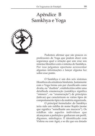 Os Yogasutras de Patañjali

99

Apêndice B
Samkhya e Yoga

Podemos afirmar que são poucos os
professores de Yoga que podem dizer com
segurança qual a relação que une esse seu
sistema filosófico com o sistema do Samkhya.
Por isso julgamos oportuno acrescentar
algumas informações e lançar alguma luz
sobre esse ponto.
O Samkhya é um dos seis sistemas
filosóficos da ortodoxia hinduísta. Juntamente
com o Yoga forma um par classificado como
dvaita, ou “dualista”, estabelecidos sobre uma
detalhada enumeração (samkhya significa
“número”, ou “enumeração”) de princípios
(tattvas) que caracterizam os vários tipos de
comportamento típico da matéria organizada.
O principal formulador do Samkhya
teria sido um siddha de nome Kapila (nome
que significa “semelhante aos macacos”). Os
siddhas são aqueles indivíduos que
alcançaram a perfeição e ganharam um perfil,
digamos, mitológico. É identificado com
Vishnu ou com Agni, e se diz que era dotado

 