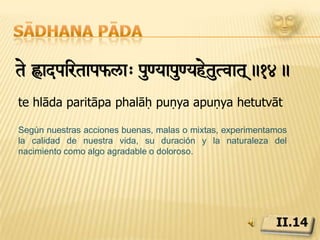 Sādhana pādapir[amtaps<SkarÊ>oEguR[v&iÄivraexa½ Ê>omev sv¡ ivveikn>.15.pariṇāma tāpa saṃskāra duḥkhaiḥ guṇavṛtti virodhāt ca duḥkham eva sarvaṃ vivekinaḥEl sabio sabe que debido a las fluctuaciones, las cualidades de la naturaleza y las impresiones subliminales, incluso las experiencias placenteras están tenidas de pesar, y se mantiene apartado de ellas.II.15