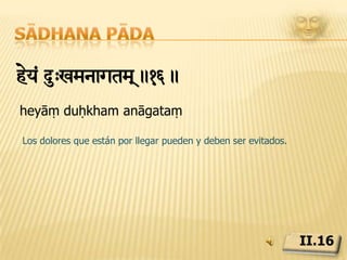 Sādhana pādaÔò&†Zyyae> s<yaegae heyhetu>.17.draṣṭṛdṛśyayoḥ saṃyogaḥ heyahetuḥLa causa del dolor es la asociación o identificación del que ve (ātmā) con lo visto (prakṛti), y el remedio radica en su disociación.II.17
