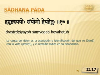 Sādhana pādaàkazi³yaiSwitzIl< -UteiNÔyaTmk< -aegapvgaRw¡ †Zym!.18.prakāśa kriyā sthiti śīlam bhūtendriyātmakaṃ bhogāpavargārtham dṛśyamLa naturaleza, sus tres cualidades, sattva, rajas y tamas, y sus categorías derivadas: los elementos, mente, sentidos de percepción y órganos de acción, existen eternamente para servir al que ve, para su disfrute o emancipación.II.18