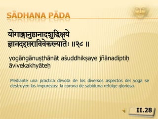 Sādhana pādayminymasnàa[ayamàTyaharxar[aXyansmaxyae=òav¼ain.29.yama niyama  asana prāṇāyāma pratyāhāra dhāraṇā dhyāna samādhayaḥ ṣṭāu aṅgāniLos perceptos morales (yama) , observancias invariables (niyama), posturas (āsanas), regulacion de la respiración (prānāyāma), interiorización de los sentidos hacia su origen (pratyāhāra) , concentración (dhāraṇā), meditación(dhyāna) y absorción de la consciencia en el sí-mismo (samādhi), son los ocho constituyentes del yoga.II.29
