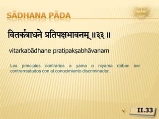 Sādhana pādaivtkaR ih<sady> k«tkairtanumaeidta lae-³aexmaeh pUvRkam&ÊmXyaixmaÇaÊ >oa}ananNt)la #it àitp]-avnm!.34.vitarkāh hiṃsādayaḥ kṛta kārita anumoditāḥ lobha krodha moha pūrvakāḥ mṛdu madhya adhimātrāḥ duḥkha ajñāna anantaphalāḥ iti pratipakṣabhāvanamEl conocimiento incierto que da paso a la violencia, provocada tanto directamente, o permitida, está causado por la codicia, la ira, o el pensamiento ilusorio en grado suave, moderado o intenso. Su resultado es el dolor interminable y la ignorancia, que llegan a su fin mediante la introspección.II.34