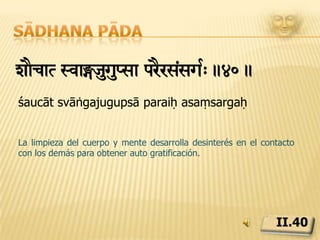Sādhana pādasÅvzuiÏsaEmnSyEka¢!(eiNÔyjyaTmdzRnyaeGyTvain c.41.sattvaśuddhi saumanasya aikāgriya indriyajaya ātmadarśana yogyatvāni caCuando el cuerpo está limpio, la mente purificada y los sentidos controlados, también se manifiesta la alegre percepción consciente, necesaria para realizar el sí-mismo interior.II.41