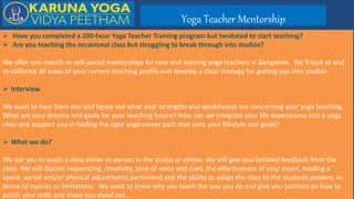 Yoga Teacher Mentorship
 Have you completed a 200-hour Yoga Teacher Training program but hesitated to start teaching?
 Are you teaching the occasional class but struggling to break through into studios?
We offer one-month or self-paced mentorships for new and aspiring yoga teachers in Bangalore. We’ll look at and
re-calibrate all areas of your current teaching profile and develop a clear strategy for getting you into studios.
 Interview
We want to hear from you and figure out what your strengths and weaknesses are concerning your yoga teaching.
What are your dreams and goals for your teaching future? How can we integrate your life experiences into a yoga
class and support you in finding the right yoga career path that suits your lifestyle and goals?
 What we do?
We ask you to teach a class either in-person in the studio or online. We will give you detailed feedback from the
class. We will discuss sequencing, creativity, tone of voice and cues, the effectiveness of your music, holding a
space, verbal and/or physical adjustments performed and the ability to adapt the class to the students present, in
terms of injuries or limitations. We want to know why you teach the way you do and give you pointers on how to
polish your skills and make you stand out.
 