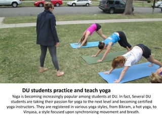 DU students practice and teach yoga
   Yoga is becoming increasingly popular among students at DU. In fact, Several DU
  students are taking their passion for yoga to the next level and becoming certified
yoga instructors. They are registered in various yoga styles, from Bikram, a hot yoga, to
          Vinyasa, a style focused upon synchronizing movement and breath.
 