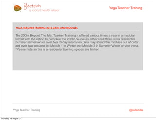 Yoga Teacher Training




                YOGA TEACHER TRAINING 2012 DATES AND MODULES


               The 200hr Beyond The Mat Teacher Training is offered various times a year in a modular
               format with the option to complete the 200hr course as either a full three week residential
               Summer immersion or over two 10 day intensives. You may attend the modules out of order
               and over two sessions ie: Module 1 in Winter and Module 2 in Summer/Winter or vice versa.
               *Please note as this is a residential training spaces are limited.




             Yoga Teacher Training                                                                @skifamille

Thursday, 16 August 12
 