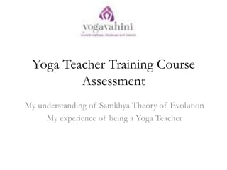 Yoga Teacher Training Course
         Assessment
My understanding of Samkhya Theory of Evolution
     My experience of being a Yoga Teacher
 