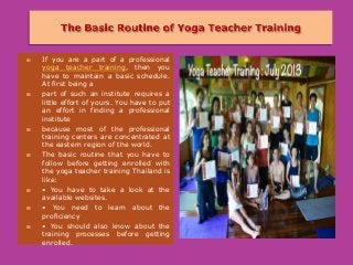  If you are a part of a professional
yoga teacher training, then you
have to maintain a basic schedule.
At first being a
 part of such an institute requires a
little effort of yours. You have to put
an effort in finding a professional
institute
 because most of the professional
training centers are concentrated at
the eastern region of the world.
 The basic routine that you have to
follow before getting enrolled with
the yoga teacher training Thailand is
like:
 • You have to take a look at the
available websites.
 • You need to learn about the
proficiency
 • You should also know about the
training processes before getting
enrolled.
 