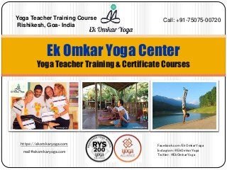 https://ekomkaryoga.com
mail@ekomkaryoga.com
Ek Omkar Yoga Center
Yoga Teacher Training & Certificate Courses
Facebook.com/EkOmkarYoga
Instagram: @EkOmkarYoga
Twitter: @EkOmkarYoga
Call: +91-75075-00720Yoga Teacher Training Course
Rishikesh, Goa- India
 