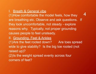 4
I. Breath & General vibe
(1)How comfortable the model feels, how they
are breathing etc. Observe and ask questions. If
they look uncomfortable, not steady - explore
reasons why. Typically, not proper grounding
causes people to feel unsteady.
II. Grounding, Feet & Ankles
(1)Are the feet rooted down? Are toes spread
wide to give stability? Is the big toe rooted (not
raised up)?
(2)Is the weight spread evenly across four
corners of feet?
 
