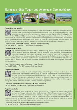 StandDezember2020
Europas größte Yoga- und Ayurveda- Seminarhäuser
Yoga Vidya Bad Meinberg
Das Haus – ein dynamischer, lebendiger Ort mit einem vielfältigen Kurs- und Ausbildungsangebot. Europas
führendes Yoga-Seminarhaus und -Ausbildungszentrum bietet einen hervorragenden Raum, um Yoga
kennenzulernen oder zu vertiefen, zu entspannen und sich mit neuer Kraft und Energie aufzuladen. Mit
über 700 Betten, 30 Seminarräumen, separatem Schweigebereich, kleinem Videoraum, Bücherecke,kosten-
losem Internet, W-Lan, Teestationen, Wasserbrunnen, kostenloser Nutzung des Schwimmbades des Reha Zentrums Well
Vita zu ausgewiesenen Zeiten, Sauna gegen Gebühr. Idyllisch am Rande des Kurstädtchens Bad Mein-berg gelegen, mit
großem Park, bietet es viele landschaftliche und kulturelle Ausflugsmöglichkeiten, z.B. zu den Externsteinen.
Yoga Vidya Bad Meinberg • Yogaweg 7 • 32805 Horn-Bad Meinberg
Tel. 05234 / 87-0 • Fax -1875 • rezeption@yoga-vidya.de
Yoga Vidya Westerwald
Yoga Vidya Westerwald im Naturparadies Rhein-Westerwald liegt sehr ruhig und idyllisch im Grenzbachteil
inmitten von Wald, Wasser und Wiesen. Hier kannst du entspannen, neue Kraft tanken, Zugang zur eigenen
Intuition und Kreativität finden. Zum Seminarhaus gehören mehrere Yoga- und Vortragsräume, ein
Aufenthaltsraum mit Präsenzbibliothek, viel Land mit Wiesen, ein großer Garten mit lauschigen Plätzen und
eine wunderschöne große Sonnenterrasse mit Wintergarten. Im Sommer können bei schönem Wetter auch Yogastunden,
Vorträge usw. auf der Wiese oder der Terrasse stattfinden. Schöne individuelle Zimmer mit ökologischen Wandfarben
und Baumaterialien.
Yoga Vidya Westerwald • Gut Hoffnungstal • 57641 Oberlahr
Tel. 02685 / 80 02-0 • Fax -20 • westerwald@yoga-vidya.de
Yoga Vidya Nordsee
Das Seminarhaus bietet die ideale Atmosphäre, Yoga in Verbindung mit der klaren Nordseeluft und der
wunderschönen Natur am Meer zu erleben. Es liegt am Rande des Nordseeheilbades Horumersiel/Wangerland.
Nach zwei Kilometern bist du in der Ortsmitte, nach weiteren 0,5 km am Strand. Ein ganz besonderes Erlebnis
sind Yoga, Atemübungen und Meditation am Meer. Die Dünen und Spazierwege entlang der Deiche mit
grasenden Schafen und Wasservögeln laden zu Wanderungen und Radtouren ein. Ebbe und Flut als Naturereignisse
ermöglichen es, Meer und Watt zu erkunden. Alternativ sind Inselausflüge möglich.
Yoga Vidya Nordsee • Wiarder Altendeich 10 • 26434 Horumersiel
Tel. 04426 / 90 41 61-0 • Fax -40 • nordsee@yoga-vidya.de
Yoga Vidya Allgäu
Der Yoga Vidya Allgäu Ashram auf ca. 1.000 m Höhe gelegen bietet besonders Allergikern ein Wohlgefühl
durch die von Feinstaub unbelastete Natur. Das Seminarhaus in Maria Rain, unmittelbar vor den Allgäuer
Alpen, ist eingebettet in einem touristisch attraktiven Feriengebiet, Kurgebiet und Erholungsgebiet im
Oberallgäu, zwischen Kempten und Füssen. Es ist ein ruhiger kleiner Ort, umgeben von vielen Badeseen. Ein
traumhafter Blick auf die Alpen bietet sich direkt vom Haus aus und bei guter Sicht sogar auf die Zugspitze. Ein Genuss
für jeden, der Yoga in einer kraftvollen Naturumgebung praktizieren oder lernen möchte.
Yoga Vidya Allgäu • Lärchenweg 3 • 87466 Oy-Mittelberg /Maria Rain
Tel. 08361 / 92 53 0-0 • Fax -29 • allgaeu@yoga-vidya.de
 