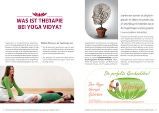 AlleSeminareundAufenthaltemitYogastunden,Meditation,Mantra-Singen.Abkürzungen,Tagesablaufs.Seite51. Anmeldeformulars.Seite 49,Tel.Anmeldung+Infostägl.8-20UhrBM:05234/870;WW:02685/80020;NO:04426/9041610,AL:08361/9253004 5
Die perfekte Geschenkidee!
Der Yoga-
therapie
Gutschein
Zu bestellen unter:
yoga-vidya.de/service/geschenkgutschein/yogatherapiegutschein
Yogatherapie ist ein ganzheitliches, gesundheits-
orientiertes Lebensstilkonzept für Menschen, die ihre
RessourcenmitHilfevonYogastärkenwollen.ImYoga
kommtderengeZusammenhangzwischenKörper,Geist
undSeelezumTragen.InderYogatherapiearbeitenwir
vorallemmitverschiedenenklassischenYogaTechni-
ken, die an die bestehenden Beschwerden angepasst
werdenunddiealleEbenendermenschlichenExistenz
berücksichtigen.DulernstdabeideinenKörperbesser
kennen und deine Selbstheilungskräfte zu aktivieren.
Mögliche Wirkweisen der Yogatherapie sind:
° Auf der physischen, psychischen und evtl. auch
auf der spirituellen Ebene werden die körperliche
Verfassung verbessert, die Flexibilität gesteigert
und die Leistungsfähigkeit erhöht.
° Auf geistiger und emotionaler Ebene können
unerwünschte Denkmuster gelöst und der Geist
beruhigt werden.
WAS IST THERAPIEWAS IST THERAPIE
BEI YOGA VIDYA?BEI YOGA VIDYA?
AusgeglichenheitundLebensfreudenehmenzu.Yoga-
therapieisteineganzheitlichetherapeutischeMethode,
diealleinoderinKombinationmitderSchulmedizinoder
naturheilkundlichenMethodendurchgeführtwerden
kann.DasieaufdenEinzelnenindividuellabgestimmt
wird,istYogatherapiesowohlfürAnfängeralsauchfür
erfahrene Übende geeignet. Bei den Einzelsitzungen
kannst du zwischen Körperorientierten oder/und
Psychologischen Therapie-Verfahren wählen.
Der/die Therapeut/in wird dann auf Wunsch einen
individuellen Übungs- oder Therapieplan erarbeiten.
Krankheiten werden als Ungleich-
gewicht im Leben verstanden, das
oftseineUrsacheimDenkenhat.In
der Yogatherapie wird die gesamte
Lebenssituation betrachtet.
In dieser Broschüre findest du auch Varianten mög-
licher Yogatherapieaufenthalte und Seminare mit
speziellen gesundheitlichen Themenschwerpunkten.
IndenSeminarentriffstduMenschen,diemomentan
dieselben Anliegen haben wie du. Erfahrungsaus-
tausch ist eine wichtige Ergänzung zu dem vermit-
telten Fachwissen und der dazugehörigen Praxis.
Alle Angebote sind geeignet für Betroffene, mit oder
ohne Vorkenntnisse. Meditation und Mantra-Singen
bewirken zusätzlich ganzheitliche Heilung.
Die Yogatherapie ersetzt nicht die medizinische
Abklärung und Behandlung durch einen Arzt oder
Heilpraktiker.
 