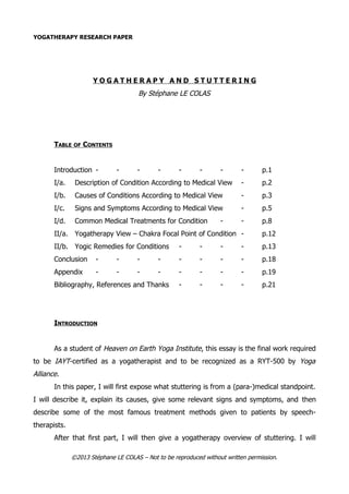 YOGATHERAPY RESEARCH PAPER
Y O G A T H E R A P Y A N D S T U T T E R I N G
By Stéphane LE COLAS
TABLE OF CONTENTS
Introduction - - - - - - - - p.1
I/a. Description of Condition According to Medical View - p.2
I/b. Causes of Conditions According to Medical View - p.3
I/c. Signs and Symptoms According to Medical View - p.5
I/d. Common Medical Treatments for Condition - - p.8
II/a. Yogatherapy View – Chakra Focal Point of Condition - p.12
II/b. Yogic Remedies for Conditions - - - - p.13
Conclusion - - - - - - - - p.18
Appendix - - - - - - - - p.19
Bibliography, References and Thanks - - - - p.21
INTRODUCTION
As a student of Heaven on Earth Yoga Institute, this essay is the final work required
to be IAYT-certified as a yogatherapist and to be recognized as a RYT-500 by Yoga
Alliance.
In this paper, I will first expose what stuttering is from a (para-)medical standpoint.
I will describe it, explain its causes, give some relevant signs and symptoms, and then
describe some of the most famous treatment methods given to patients by speech-
therapists.
After that first part, I will then give a yogatherapy overview of stuttering. I will
©2013 Stéphane LE COLAS – Not to be reproduced without written permission.
 