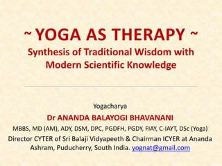 ~ YOGA AS THERAPY ~
Synthesis of Traditional Wisdom with
Modern Scientific Knowledge
Yogacharya
Dr ANANDA BALAYOGI BHAVANANI
MBBS, MD (AM), ADY, DSM, DPC, PGDFH, PGDY, FIAY, C-IAYT, DSc (Yoga)
Director CYTER of Sri Balaji Vidyapeeth & Chairman ICYER at Ananda
Ashram, Puducherry, South India. yognat@gmail.com
 