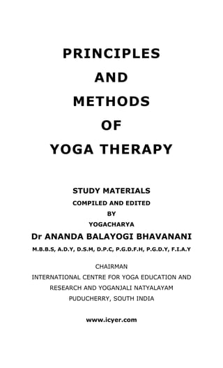 PRINCIPLES 
AND 
METHODS 
OF 
YOGA THERAPY 
STUDY MATERIALS 
COMPILED AND EDITED 
BY 
YOGACHARYA 
Dr ANANDA BALAYOGI BHAVANANI 
M.B.B.S, A.D.Y, D.S.M, D.P.C, P.G.D.F.H, P.G.D.Y, F.I.A.Y 
CHAIRMAN 
INTERNATIONAL CENTRE FOR YOGA EDUCATION AND 
RESEARCH AND YOGANJALI NATYALAYAM 
PUDUCHERRY, SOUTH INDIA 
www.rishiculture.org 
www.icyer.com 
 