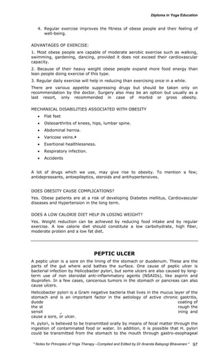4. Regular exercise improves the fitness of obese people and their feeling of 
* Notes for Yoga Therapy –Compiled and Edited by Dr Ananda Balayogi Bhavanani * 
97 
well-being. 
ADVANTAGES OF EXERCISE: 
1. Most obese people are capable of moderate aerobic exercise such as walking, 
swimming, gardening, dancing, provided it does not exceed their cardiovascular 
capacity. 
2. Because of their heavy weight obese people expand more food energy than 
lean people doing exercise of this type. 
3. Regular daily exercise will help in reducing than exercising once in a while. 
There are various appetite suppressing drugs but should be taken only on 
recommendation by the doctor. Surgery also may be an option but usually as a 
last resort, only recommended in case of morbid or gross obesity. 
MECHANICAL DISABILITIES ASSOCIATED WITH OBESITY 
• Flat feet 
• Osteoarthritis of knees, hips, lumbar spine. 
• Abdominal hernia. 
• Varicose veins. 
• Exertional healthlessness. 
• Respiratory infection. 
• Accidents 
A lot of drugs which we use, may give rise to obesity. To mention a few; 
antidepressants, antoepileptics, steroids and antihypertensives. 
DOES OBESITY CAUSE COMPLICATIONS? 
Yes. Obese patients are at a risk of developing Diabetes mellitus, Cardiovascular 
diseases and Hypertension in the long term. 
DOES A LOW CALORIE DIET HELP IN LOSING WEIGHT? 
Yes. Weight reduction can be achieved by reducing food intake and by regular 
exercise. A low calorie diet should constitute a low carbohydrate, high fiber, 
moderate protein and a low fat diet. 
PEPTIC ULCER 
A peptic ulcer is a sore on the lining of the stomach or duodenum. These are the 
parts of the gut where acid bathes the surface. One cause of peptic ulcer is 
bacterial infection by Helicobacter pylori, but some ulcers are also caused by long-term 
use of non steroidal anti-inflammatory agents (NSAIDs), like aspirin and 
ibuprofen. In a few cases, cancerous tumors in the stomach or pancreas can also 
cause ulcers. 
Helicobacter pylori is a Gram negative bacteria that lives in the mucus layer of the 
stomach and is an important factor in the aetiology of active chronic gastritis, 
duodenal ulcer, or gastric ulcer. H. pylori weaken the protective mucous coating of 
the stomach and duodenum, Due to the infection it allows acid to get through the 
sensitive lining beneath. Both the acid and the bacteria irritate the lining and 
cause a sore, or ulcer. 
H. pylori, is believed to be transmitted orally by means of fecal matter through the 
ingestion of contaminated food or water. In addition, it is possible that H. pylori 
could be transmitted from the stomach to the mouth through gastro-esophageal 
 