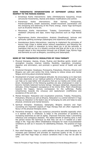 SOME THERAPEUTIC INTERVENTIONS AT DIFFERENT LEVELS WITH 
RESPECT TO THE PANCHA KOSHAS 
• Annamaya Kosha interventions: Jattis (Shitileekarana Vyayama), Kriyas 
* Notes for Yoga Therapy –Compiled and Edited by Dr Ananda Balayogi Bhavanani * 
8 
(structured movements), Asanas and dietary modifications and control. 
• Pranamaya Kosha interventions: Shat Karmas, Pranayamas, 
Prananusandhana, breath awareness, breath-movement coordination and 
the energizing and balancing of the Pranic energy. Jnana Yoga techniques 
such as Anuloma Viloma etc. 
• Manomaya Kosha interventions: Trataka, Concentration (Dharana), 
mediation (Dhyana) and Japa. Jnana Yoga practices such as Yoga Nidraa 
etc. 
• Vignanamaya Kosha interventions: Analysis (Swadhyaya), lectures and 
spiritually uplifting exchange (Satsangha) and experience (Anubhava) 
• Anandamaya Kosha interventions: Learning to implement the principles of 
Karma Yoga (Yoga is skilled action without expectation) and following the 
principle of action in relaxation to bring about joy in all the activities. A 
realization that we live in a blissful universe and that all life is joy is to be 
brought about in this intervention through use of Bhakti Yoga, Karma Yoga 
and elements as such as Bhajans, counseling and Satsanghas. 
SOME OF THE THERAPEUTIC MODALITIES OF YOGA THERAPY 
1. Physical therapies: Asanas, Kriyas, Mudras and Bandhas gently stretch and 
strengthen muscles, improve mobility, flexibility, respiration, circulation, 
digestion and elimination, and promote a general sense of health and well 
being. 
2. Emotional therapies: Swadyaya, Pranayama, Pratyahara, Dharana, Dhyana and 
Bhajans can calm and centre the mind, helping to relieve stress and mental 
fatigue and bring about emotional balance. 
3. Development of proper psychological attitudes: By encouraging us to step back 
and look objectively at our habitual patterns of behaviour and thoughts, Yoga 
can help us to cope better with situations that put our bodies and minds under 
strain. Development of the following qualities are also emphasized in order to 
become mentally balanced humane beings: Vairagya (detached, dispassionate 
attitude), Chitta Prasadann (acceptance of the Divine Will), Maitri (friendliness 
towards the happy), Karuna (compassion for the suffering), Mudita 
(cheerfulness towards the virtuous) and Upekshanam (indifference and 
avoidance of the evil) etc. 
4. Mental therapies: Relaxation and visualization practices, Trataka, Pranayama, 
Pratyahara, Dharana as well as Dhyana. Relaxation is a central element in Yoga 
therapy as relaxation is the body’s way of recharging its cells and helps to ease 
physical, emotional and mental tensions. 
5. Spiritual therapies: Swadyaya, Satsangha, Bhajans sessions and Yogic 
counseling are important aspects of Yogic therapy that are often neglected in 
favour of the physical therapies alone. 
6. Preventive therapies: Yoga has numerous preventive benefits especially when 
it is started early in childhood. It helps in the prevention of accidents by 
increasing awareness as well as agility. Improved immunity helps I preventing 
infectious and contagious diseases. The added benefit of starting early is that 
the person knows the technique so that they can do it if needed at a later 
stage in life. Yoga also offers rehabilitative therapies for most musculoskeletal 
conditions as well as in recovery for debilitating illnesses. The practice of Yoga 
also goes a long way towards prevention of disability and improving quality of 
life in numerous chronic conditions. 
7. Pain relief therapies: Yoga is a useful addition to the pain relief therapies as it 
increases pain tolerance and provides an improved quality of life. It can be 
safely said that Yoga helps us endure conditions that it may not be able to 
cure. 
 