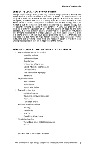 SOME OF THE LIMITATIONS OF YOGA THERAPY 
Though Yoga and Yoga therapy are very useful in bringing about a state of total 
health it is not a miracle cure for all problems. It needs a lot of discrimination on 
the part of both the therapist as well as the patient. It may not be useful in 
emergency conditions and there is a strong need to consult a qualified medical 
doctor where in doubt. Each patient is different and so the therapy has to be 
molded to suit the individual needs rather than relying on a specific therapy plan 
for patients suffering the same medical condition. A very true problem is that 
there is a different approach of the different schools of Yoga to the same 
condition. It is better to follow any one system that one is conversant with, rather 
then trying to mix systems in a “Yogic Cocktail’. One must also be vigilant as there 
is a strong presence of numerous quacks pretending to be Yoga therapists and 
this leads to a bad name for Yoga therapy as well as Yoga in general. Premier 
institutions and governing bodies must take necessary action to weed out these 
unscrupulous operators that are in Yoga only for the money. 
* Notes for Yoga Therapy –Compiled and Edited by Dr Ananda Balayogi Bhavanani * 
9 
SOME DISORDERS AND DISEASES AMIABLE TO YOGA THERAPY 
• Psychosomatic and stress disorders 
Bronchial asthma 
Diabetes mellitus 
Hypertension 
Irritable bowel syndrome 
Gastro intestinal ulcer diseases 
Atherosclerosis 
Seizure disorder (epilepsy) 
Headache 
• Physical disorders 
Heart disease 
Lung disease 
Mental retardation 
• Psychiatric disorders 
Anxiety disorders, 
Obsessive-compulsive disorder 
Depression 
Substance abuse 
• Musculo-skeletal disorders 
Lumbago 
Spondylosis 
Sciatica 
Carpel tunnel syndrome 
• Metabolic disorders 
Thyroid and other endocrine disorders 
Obesity 
Metabolic syndrome 
• Infective and communicable diseases 
 