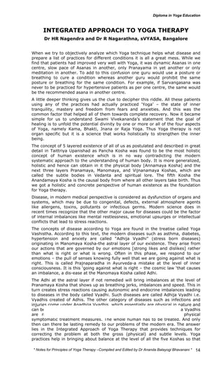 * Notes for Yoga Therapy –Compiled and Edited by Dr Ananda Balayogi Bhavanani * 
14 
INTEGRATED APPROACH TO YOGA THERAPY 
Dr HR Nagendra and Dr R Nagarathna, sVYASA, Bangalore 
When we try to objectively analyze which Yoga technique helps what disease and 
prepare a list of practices for different conditions it is all a great mess. While we 
find that patients had improved very well with Yoga, it was dynamic Asanas in one 
centre, slow pace of Asanas in another, only Pranayama in yet another or only 
meditation in another. To add to this confusion one guru would use a posture or 
breathing to cure a condition whereas another guru would prohibit the same 
posture or breathing for the same condition. For example, if Sarvangasana was 
never to be practiced for hypertensive patients as per one centre, the same would 
be the recommended asana in another centre. 
A little deeper thinking gives us the clue to decipher this riddle. All these patients 
using any of the practices had actually practiced ‘Yoga’ – the state of inner 
tranquility, mastery and freedom from fears and anxieties. And this was the 
common factor that helped all of them towards complete recovery. Now it became 
simple for us to understand Swami Vivekananda’s statement that the goal of 
healing is to unfold the potential divinity by one or more or all of the four aspects 
of Yoga, namely Kama, Bhakti, Jnana or Raja Yoga. Thus Yoga therapy is not 
organ specific but it is a science that works holistically to strengthen the inner 
being. 
The concept of 5 layered existence of all of us as postulated and described in great 
detail in Taittriya Upanishad as Pancha Kosha was found to be the most holistic 
concept of human existence which is in no way contradicting the modern 
systematic approach to the understanding of human body. It is more generalized, 
holistic and hence can obtain in it the physical body [Annamaya Kosha] and the 
next three layers Pranamaya, Manomaya, and Vijnanamaya Koshas, which are 
called the subtle bodies in Vedanta and spiritual lore. The fifth Kosha the 
Anandamaya Kosha is the causal body from where all other layers take birth. Thus 
we got a holistic and concrete perspective of human existence as the foundation 
for Yoga therapy. 
Disease, in modern medical perspective is considered as dysfunction of organs and 
systems, which may be due to congenital, defects, external atmosphere agents 
like allergens, toxins, pollutants or infectious germs. Modern science does in 
recent times recognize that the other major cause for diseases could be the factor 
of internal imbalances like mental restlessness, emotional upsurges or intellectual 
conflicts that lead to stress reactions. 
The concepts of disease according to Yoga are found in the treatise called Yoga 
Vashistha. According to this text, the modern diseases such as asthma, diabetes, 
hypertension and anxiety are called “Adhija Vyadhi” (stress born diseases) 
originating in Manomaya Kosha-the astral layer of our existence. They arise from 
our actions that are governed by our emotions [strong likes and dislikes] rather 
than what is right or what is wrong. Often in this phase, we respond to our 
emotions – the pull of senses knowing fully well that we are going against what is 
right. This is called Prajnaparadha in Ayurveda-a mistake at the level of inner 
consciousness. It is this ‘going against what is right – the cosmic law ‘that causes 
an imbalance, a dis-ease at the Manomaya Kosha called Adhi. 
The Adhi at the astral layer if not remedied will bring imbalances at the level of 
Pranamaya Kosha that shows up as breathing jerks, imbalances and speed. This in 
turn creates stress reactions causing autonomic and endocrine imbalances leading 
to diseases in the body called Vyadhi. Such diseases are called Adhija Vyadhi i.e. 
Vyadhis created of Adhis. The other category of diseases such as infections and 
injuries come under Anadhija Vyadhis, which essentially are physical in nature and 
can be tackled by the modern medical system effectively. Since the Adhija Vyadhis 
are multi dimensional, we need to tackle them not merely with physical 
symptomatic treatment measures. The whole human has to be treated. And only 
then can there be lasting remedy to our problems of the modern era. The answer 
lies in the Integrated Approach of Yoga Therapy that provides techniques for 
correcting the problem at both the gross (physical) and subtle levels. Yoga 
practices help in bringing about balance at the level of all the five Koshas so that 
 