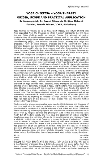 * Notes for Yoga Therapy –Compiled and Edited by Dr Ananda Balayogi Bhavanani * 
16 
YOGA CHIKITSA – YOGA THERAPY 
ORIGIN, SCOPE AND PRACTICAL APPLICATION 
By Yogamaharishi Dr. Swami Gitananda Giri Guru Maharaj 
Founder, Ananda Ashram, ICYER, Puducherry 
Yoga Chikitsa is virtually as old as Yoga itself, indeed, the “return of mind that 
feels separated from the Universe in which it exists” represents the first Yoga 
therapy. Yoga Chikitsa could be termed “man’s first attempt at unitive 
understanding of mind-emotions-physical distress and is the oldest wholistic 
concept and therapy in the world. Western therapists are now approaching Unitive 
Understanding (Yoga) and wholistic therapies (Yoga Chikitsa) with “Yoga like 
practices.” Many of these Western practices are being absorbed into Indian 
therapies because our own Indian Therapists are not aware of the scope of Yoga 
Ch8ikitsa and quickly take up these modern and often less practical but m ore 
costly therapies. Yoga is the loser when this happens, as all Western therapies are 
directed to the Western hedonistic concepts and vulgar materialistic ends or goals, 
rather than the spiritual concepts to be achieved through Yoga. 
In this presentation I am trying to open up a wider view of Yoga and its 
application as a therapy by introducing some fifty-two sections of Yoga treatment 
that are acceptable within the overall concept of the Yoga Darshana, By expanding 
some of the sub-headings, I could have elaborated on the fifty-two major sections 
presented so that a total of 108 major and minor applications of Yoga Therapy and 
treatment are considered. Many of the present divisions or sections contain one or 
more distinct therapies but for sake of brevity, only 52 sections are considered. 
Many interested in Yoga Chikitsa will belabor or disagree with many of the general 
sections I have described. Others will state that there is no classical authority for 
Yoga Chikitsa, while still others will elaborate how difficult it is to use such an 
ancient science in practical application as a modern therapy. Indeed, it is difficult 
for three reasons: firstly, there is little information available to the seeking Yoga 
therapist on Yoga Chikitsa itself. Secondly, many therapists wishing to use Yoga 
Chikitsa are nor personally involved in Yoga, and therefore, miss the real scope for 
Yoga Chikitsa in dealing with the problems of modern man. Finally, the patient of 
Yoga Chikitsa is a distinct problem. He wants to be healthy instantly…have an 
instant cure. That has been promised to him by popular, aggressive and all too 
misleading pharmaceutical advertisements, and the bias of modern physicians 
East and West to anything as “offbeat” as Yoga Chikitsa. Yet, there is no other 
hope for real cure of the diseases of man except with the wholistic method 
employed in Yoga Chikitsa. 
Modern medical science enumerates some nearly 4,000 diseases and disorders of 
the body and mind in modern medicine and psychology. Yoga views this vast 
proliferation of diseases as a natural outcome of the stress and strain created by 
desire fostered by modern propaganda and the abuse of the body condoned on all 
sides even by religion, science and philosophy. Add to this the synthetic “junk 
food” diet of modern society and you have the possibility of endless disorders 
developing…even the extinction of man by his own ignorance and misdeeds. Yoga, 
a wholistic, unified concept of Oneness, is termed in Sanskrit “Adwaitam” or non-dual 
in nature. It suggests happiness, harmony and ease. Dis-ease is created 
when duality or “Dwaitam” arises in the human mind. This false concept of duality 
has produced all of the conflicts of human mind and the vast list of human 
disorders afflicting man. Duality-disease-is the primary cause of man’s downfall. 
Adwaita Vedanta, Yoga, and other wholistic concepts return man to his pristine, 
whole nature. Anything other than a Yoga concept leads only to human disorders. 
All diseases, maladies, tensions, are manifestations of divisions of what should be 
man’s complete nature, the Atman or Self. This Self is “Ease”. A loss of “Ease” 
creates “Dis-ease”. Duality is the first insanity, the first disease, the unreasonable 
thought that “I am different from the whole…. I am unique. I am me.” The ego is 
a manifestation of disease. Only a distorted ego could feel alone, suffer from “the 
lonely disease”, in a Universe, a Cosmos totally filled with the Self. It is of some 
interest to note that one of the oldest words for man in an Indian language is 
 