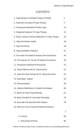 CONTENTS 
1. Yoga therapy-A Complete System of Health 1 
2. Important Concepts Of Yoga Therapy 4 
3. Therapeutical Benefits Of Hatha Yoga 12 
4. Integrated Approach To Yoga Therapy 14 
5. Origin, Scope & Practical Application of Yoga Therapy 16 
6. Yoga And Positive Health 28 
7. Yoga And Stress 30 
8. Yoga And Modern Medicine 41 
9. Tirumoolar On Health & Disease (Thirumandiram) 45 
10. Thiruvalluvar On The Art Of Healing (Tirukkural) 46 
11. Therapeutic Potential Of Pranayama 47 
12. Yoga & Medicine By Dr. Steven Brena 51 
13. Yoga And Yoga Therapy By Dr. Georg Feuerstein 53 
14. Swarodaya Vigjnan 56 
15. Shivasvarodaya 59 
16. Lifestyle Modification In Health And Disease 60 
17. Basics Of Indian Psychotherapy 63 
18. Basic Concepts Of Ayurvedic Physiology 70 
19. Ayurveda And Asana By Mark Halpern 78 
20. Notes On A Few Important Medical Conditions 
a. Hypertension /High Blood Pressure 83 
b. Anemia 85 
c. Rheumatoid Arthritis 88 
* Notes on Yoga Therapy –Compiled and Edited by Dr Ananda Balayogi Bhavanani * 
 