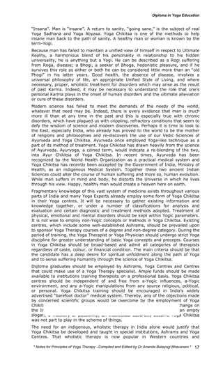 “Insana”. Man is “insane”. A return to sanity, “going sane,” is the subject of real 
Yoga Sadhana and Yoga Abyasa. Yoga Chikitsa is one of the methods to help 
insane man back to the path of sanity. A healthy man or woman is known by the 
term-Yogi. 
Because man has failed to maintain a unified view of himself in respect to Ultimate 
Reality, a harmonious blend of his personality in relationship to his hidden 
universality, he is anything but a Yogi. He can be described as a Rogi suffering 
from Roga, disease; a Bhogi, a seeker of Bhoga, hedonistic pleasure, and if he 
survives this role as either or both he can be considered little more than an “old 
Phogi” in his latter years. Good health, the absence of disease, involves a 
universal philosophy of life, an appropriate Unified Style of Living, and where 
necessary, proper, wholistic treatment for disorders which may arise as the result 
of past Karma. Indeed, it may be necessary to understand the role that one’s 
personal Karma plays in the onset of human disorders and the ultimate alleviation 
or cure of these disorders. 
Modern science has failed to meet the demands of the needy of the world, 
whatever that need may be. Indeed, there is every evidence that man is much 
more ill than at any time in the past and this is especially true with chronic 
disorders, which have plagued us with crippling, refractory conditions that seem to 
defy the wisdom of science and modern discoveries. Perhaps it is time to look to 
the East, especially India, who already has proved to the world to be the mother 
of religions and philosophies and re-discovers the use of our Vedic Sciences of 
Ayurveda and Yoga Chikitsa. Ayurveda once employed Yoga-like technique as a 
part of its method of treatment. Yoga Chikitsa has drawn heavily from the science 
of Ayurveda. Ayuryoga, a coined term, would indicate a re-blending of the two, 
into Ayur Chikitsa of Yoga Chikitsa. In recent times, Ayurveda has been 
recognized by the World Health Organization as a practical medical system and 
Yoga Chikitsa has recently been accepted by the Government of India, Ministry of 
Health, as an indigenous Medical System. Together these two ancient Indian 
Sciences could alter the course of human suffering and more so, human evolution. 
While man suffers in mind and body, he distorts the Universe in which he lives 
through his view. Happy, healthy man would create a heaven here on earth. 
Fragmentary knowledge of this vast system of medicine exists throughout various 
parts of India and many Yoga Experts already employ some form of Yoga Chikitsa 
in their Yoga centres. It will be necessary to gather existing information and 
knowledge together, or under a number of classifications for analysis and 
evaluation and certain diagnostic and treatment methods adopted. Treatment of 
physical, emotional and mental disorders should be kept within Yogic parameters. 
It is not wise to employ non-Yogic concepts or methods in Yoga Chikitsa. Existing 
centres, which include some well-established Ashrams, should be prevailed upon 
to sponsor Yoga Therapy courses of a degree and non-degree category. During the 
period of training, the Yoga Therapist or Yoga Physician should undergo strict Yoga 
discipline for greater understanding of basic Yoga concepts and precepts. Courses 
in Yoga Chikitsa should be broad-based and admit all categories of therapists 
regardless of caste, colour, or financial condition. The main criteria should be that 
the candidate has a deep desire for spiritual unfoldment along the path of Yoga 
and to serve suffering humanity through the science of Yoga Chikitsa. 
Diploma graduates should be employed by Ashrams, Yoga Centres and Centres 
that could make use of a Yoga Therapy specialist. Ample funds should be made 
available to institutions training therapists on a professional basis. Yoga Chikitsa 
centres should be independent of and free from a-Yogic influences, a-Yogic 
environment, and any a-Yogic manipulations from any source religious, political, 
or personal. Yoga Chikitsa training should be encouraged in India’s widely 
advertised “barefoot doctor” medical system. Thereby, any of the objections made 
by concerned scientific groups would be overcome by the employment of Yoga 
Chikitsa on a National basis and to ensure that we bring about a vast change on 
the Indian scene. The slogan “Health for All by the Year 2,000” was an empty 
slogan, a mockery of possibility, an intellectual absurdity became Yoga Chikitsa 
was not part to play in the scheme of things. 
The need for an indigenous, wholistic therapy in India alone would justify that 
Yoga Chikitsa be developed and taught in special institutions, Ashrams and Yoga 
Centres. That wholistic therapy is now popular in Western countries and 
* Notes for Yoga Therapy –Compiled and Edited by Dr Ananda Balayogi Bhavanani * 
17 
 