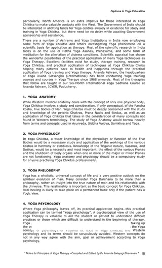 particularly, North America is an extra impetus for those interested in Yoga 
Chikitsa to make valuable contacts with the West. The Government of India should 
be interested in allotting funds for Yoga centres already in existence for study and 
training in Yoga Chikitsa, but there need be no delay while awaiting Government 
sponsorship and assistance. 
There are a number of Ashrams and Yoga Institutions in India now employing 
some form of Yoga Chikitsa and others investigating Yoga phenomena on a 
scientific basis for application as therapy. Most of the scientific research in India 
today is on the use of Hatha Yoga Asanas, Pranayama, and some form of 
meditation for the alleviation of distress conditions. Scientific appraisal has shown 
the wonderful possibilities of the practical application of many Yoga techniques as 
Yoga Therapy. Excellent facilities exist for study, therapy training, research in 
Yoga Chikitsa, and practical application of techniques at Yoga Chikitsa Clinics 
helping many patients back to health and happiness through the practical 
application of Yoga training and Yoga therapy. Ananda Ashram, the headquarters 
of Yoga Jivana Satsangha (International) has been conducting Yoga training 
courses and courses in Yoga Therapy since 1968 onwards. Most of the therapies 
that follow are taught in our Six-Month International Yoga Sadhana Course at 
Ananda Ashram, ICYER, Puducherry. 
1. YOGA ANATOMY 
While Western medical anatomy deals with the concept of only one physical body, 
Yoga Chikitsa involves a study and consideration, if only conceptual, of the Pancha 
Kosha, Five Bodies of Man. Yoga Chikitsa must be deeply concerned with the study 
and knowledge of the psychic Chakras, Prana Nadis and Bindus, as well as an 
application of Yoga Chikitsa that takes in the consideration of many concepts not 
found in Western terminology. The study of Yoga Anatomy would borrow heavily 
from terms and concepts used in Ayurveda, Siddha Vaidya, Samkhya and Yoga. 
2. YOGA PHYSIOLOGY 
In Yoga Chikitsa, a wider knowledge of the physiology or function of the Five 
Bodies would be a necessary study and application of the workings of the various 
Koshas in harmony or symbiosis. Knowledge of the Trigunic nature, Vasanas, and 
Doshas, would be a necessity and most important, the effect of the various Pranas 
and the shutdown of body organs when one or more of the major or minor Pranas 
are not functioning. Yoga anatomy and physiology should be a compulsory study 
for anyone practising Yoga Chikitsa professionally. 
3. YOGA PHILOSOPHY 
Yoga has a wholistic, universal concept of life and a very positive outlook on the 
spiritual evolution of man. Many consider Yoga Darshana to be more than a 
philosophy, rather an insight into the true nature of man and his relationship with 
the Universe. This relationship is important as the basic concept for Yoga Chikitsa. 
Real healing is likely to take place on a permanent basic only if the patient has a 
Yogic view. 
4. YOGA PSYCHOLOGY 
Where Yoga philosophy leaves off, its practical application begins…this practical 
application can be termed “Yoga psychology”. A psychological view of the use of 
Yoga Therapy is valuable to aid the student or patient to understand difficult 
practices or those which are difficult to understand in the beginning of therapy. 
Yoga psychology or Jnana Yoga can be equated with Vedanta for those taking up 
the psychological view of Yoga Chikitsa alone. It should be accepted that the Yoga 
concept of psychology or Vedanta be used in Yoga Chikitsa, and Western 
psychology and its terms should be scrupulously avoided. Western concepts do 
not in any way agree with the aim, goal or achievement according to Yoga 
psychology. 
* Notes for Yoga Therapy –Compiled and Edited by Dr Ananda Balayogi Bhavanani * 
18 
 