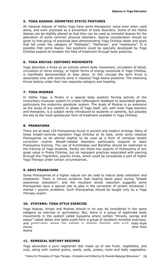 5. YOGA ASANAS: ISOMETRIC STATIC POSTURES 
All classical Asanas of Hatha Yoga have some therapeutic value even when used 
alone, and even practised as a prevention of body disorders. Some of the Hatha 
Asanas can be slightly altered so that they can be used as remedial Asanas for the 
alleviation of some common physical disorders. Special consideration should be 
given to that group of practices best demonstrating Yoga Chikitsa ideals and goals 
that fall under the category of “Hathaats”, “Hathenas”, and “Hastikams”. It is 
possible that some Asana- like positions could be specially developed by Yoga 
Chikitsa experts to broaden the field of treatment through body postures. 
6. YOGA KRIYAS: ISOTONIC MOVEMENTS 
Yoga describes a Kriya as an activity where body movement, circulation of blood, 
circulation of nerve energy, or higher forms of energy conceived in Yoga Chikitsa, 
is manifestly demonstrated to take place. In this concept the term Kriya is 
associated only with activity done in classical Yoga Asana positions. The cleansing 
Kriyas belong under their own separate category and heading. 
7. YOGA MUDRAS 
In Hatha Yoga, a Mudra is a special body position forcing activity of the 
involuntary muscular system to create reflexogenic feedback to associated glands, 
particularly the endocrine glandular system. The study of Mudras is as extensive 
as the study of any section or phase of Yoga itself, yet, with most Yoga teachers 
and therapists, is a subject rarely introduced to students or patients, but possibly 
the key to the most spectacular form of treatment available in Yoga Chikitsa. 
8. PRANAYAMA 
There are at least 130 Pranayamas found in ancient and modern writings. Many of 
these breath-controls represent Yoga Chikitsa at its best, while some classical 
Pranayamas ca be altered slightly to be used as a form of remedial breath 
correction routine. Breath-related disorders particularly respond to basic 
Pranayama training. The use of Kumbhakas and Bandhas should be restricted to 
the training of Yoga students. Rarely are these two aspects of Pranayama of any 
great value in Prana Chikitsa, but do represent practices associated with piercing 
through the Trigranthis, psychic knots, which could be considered a part of higher 
Yoga Therapy under certain circumstances. 
9. ADHI PRANAYAMA 
Some Pranayamas of a higher nature can be used to induce deep relaxation and 
meditation. There is clinical evidence that healing takes place during “breath 
awareness relaxation”, and the resultant stress reduction suggests some 
Pranayamas have a special role to play in the correction of certain emotional / 
mental / psychic problems. Such Pranayamas should be taught only by a Yoga 
Therapy expert. 
10. VYAYAMA: YOGA STYLE EXERCISE 
Yoga Asanas, Kriyas and Mudras should in no way be considered in the same 
category as exercise or gymnastics. But, there is a group of legitimate body 
movements in the system called Vyayama where certain “thrusts, swings and 
sways” called Jattas and Jattis could form a group of excellent remedial exercises, 
and particularly where the patient is already familiar with such body-style 
movements. Many modern Yoga teachers are exponents of Vyayama, rather than 
Asana Yoga. 
11. REMEDIAL DIETARY REGIMES 
Yoga advocates a pure vegetarian diet made up of raw fruits, vegetables, and 
nuts, along with cooked grains, seeds, pods, pulses, roots and leafy vegetables. 
* Notes for Yoga Therapy –Compiled and Edited by Dr Ananda Balayogi Bhavanani * 
19 
 