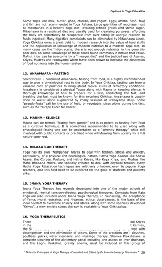 Some Yogis use milk, butter, ghee, cheese, and yogurt. Eggs, animal flesh, fowl 
and fish are not recommended in Yoga Aahara. Large quantities of roughage must 
be maintained in a healthy Yoga diet, avoiding refined grains and sterile sugar. 
Mitaahaara is a restricted diet and usually used for cleansing purposes, affording 
the body an opportunity to recuperate from over-eating or allergic reaction to 
foods ingested. Many digestive complaints can be eliminated by Mitaahaara alone. 
Yoga Chikitsa owes a great debt to modern research into the value of food stuffs 
and the application of knowledge of modern nutrition to a modern Yoga diet, In 
many cases on the Indian scene, there is not enough nutrients in the generally 
poor diet, so some knowledge of those foods found commonly n nature that value. 
Malnutrition can be overcome by a “meager diet” and the judicial use of Asanas, 
Kriyas, Mudras and Pranayama which have been shown to increase the absorption 
of food nutrients into the human system. 
12. ANAAHAARA - FASTING 
Scientifically – controlled Anaahaara, fasting from food, is a highly recommended 
way to give a physiological rest to the body. In Yoga Chikitsa, fasting can from a 
valuable core of practices to bring about radical cures of refractory conditions. 
Anaahaara is considered a physical Tapas along with Mauna or keeping silence. A 
thorough knowledge of how to prepare for a fast, conducting the fast, and 
breaking the fast must be known for this excellent Chikitsa. Anaahaara is usually 
done on water alone augmented by many sessions of Pranayama daily. Some 
“pseudo-fasts” call for the use of fruit, or vegetable juices alone during the fast, 
such as the “Grape Cure” for cancer. 
13. MAUNA - SILENCE 
Mauna can be termed “fasting from speech” and is as potent as fasting from food 
as a curative technique. It is sometimes recommended to be used along with 
physiological fasting and can be undertaken as a “serenity therapy” while still 
involved with public contacts or practised when withdrawing from society for a full 
nature-cure-rest. 
14. RELAXATION THERAPY 
Yoga has its own “Nishpanda” Kriyas to deal with tension, stress and anxiety, 
particularly, of a physical and neurological nature. Hatha Yoga Asanas like Shava 
Asana, the Corpse. Posture, and Hatha Kriyas, like Kaya Kriya, and Mudras like 
Maha Bhedana Mudra, are specially created to deal with physical tension. Many 
Hatha Yoga Relaxation techniques are relatively unknown, even to popular Yoga 
teachers, and this field need to be explored for the good of students and patients 
alike. 
15. JNANA YOGA THERAPY 
Jnana Yoga Therapy has recently developed into one of the major schools of 
emotional, mental tension-relieving, psychological therapies. Concepts from Raja 
Yoga are also included under Jnana Yoga Therapy. In counseling, the acceptance 
of Yama, moral restraints, and Niyamas, ethical observances, is the basis of the 
ideal needed to overcome anxiety and stress. Along with some specially developed 
“Kriyas”, a new anxiety stress therapy is available to Yoga Chikitsakas. 
16. YOGA THERAPEUTICS 
There are some 104 Mala Shoddhana Karmas, Deha Karmas, Kramas, and Kriyas 
in the Yoga Therapeutic System, which also includes the traditional Shat Karmas, 
the Six Cleansers of Hatha Yoga. These therapeutics are mostly concerned with 
decongestion and the elimination of toxins. Some of the practices are : douches, 
poultices, packs, water cleansers, and massage therapy. Shanka Prakshalana, a 
complete cleaning of the alimentary canal including one aspect of liver drainage, 
and the Laghu Prakshali, gravity enema, must be included in this group of 
* Notes for Yoga Therapy –Compiled and Edited by Dr Ananda Balayogi Bhavanani * 
20 
 