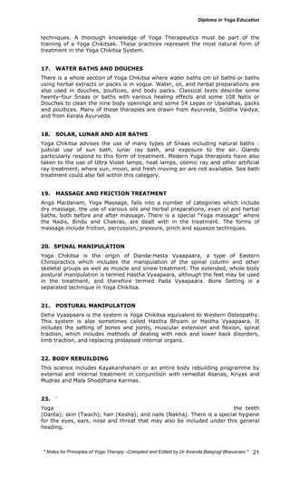 techniques. A thorough knowledge of Yoga Therapeutics must be part of the 
training of a Yoga Chikitsak. These practices represent the most natural form of 
treatment in the Yoga Chikitsa System. 
17. WATER BATHS AND DOUCHES 
There is a whole section of Yoga Chikitsa where water baths cm oil baths or baths 
using herbal extracts or packs is in vogue. Water, oil, and herbal preparations are 
also used in douches, poultices, and body packs. Classical texts describe some 
twenty-four Snaas or baths with various healing effects and some 108 Netis or 
Douches to clean the nine body openings and some 54 Lepas or Upanahas, packs 
and poultices. Many of these therapies are drawn from Ayurveda, Siddha Vaidya, 
and from Kerala Ayurveda. 
18. SOLAR, LUNAR AND AIR BATHS 
Yoga Chikitsa advises the use of many types of Snaas including natural baths : 
judicial use of sun bath, lunar ray bath, and exposure to the air. Glands 
particularly respond to this form of treatment. Modern Yoga therapists have also 
taken to the use of Ultra Violet lamps, heat lamps, cosmic ray and other artificial 
ray treatment, where sun, moon, and fresh moving air are not available. Sea bath 
treatment could also fall within this category. 
19. MASSAGE AND FRICTION TREATMENT 
Anga Mardanam, Yoga Massage, falls into a number of categories which include 
dry massage, the use of various oils and herbal preparations, even oil and herbal 
baths, both before and after massage. There is a special “Yoga massage” where 
the Nadis, Bindu and Chakras, are dealt with in the treatment. The forms of 
massage include friction, percussion, pressure, pinch and squeeze techniques. 
20. SPINAL MANIPULATION 
Yoga Chikitsa is the origin of Danda-Hasta Vyaapaara, a type of Eastern 
Chiropractics which includes the manipulation of the spinal column and other 
skeletal groups as well as muscle and sinew treatment. The extended, whole body 
postural manipulation is termed Hastha Vyaapaara, although the feet may be used 
in the treatment, and therefore termed Pada Vyaapaara. Bone Setting is a 
separated technique in Yoga Chikitsa. 
21. POSTURAL MANIPULATION 
Deha Vyaapaara is the system is Yoga Chikitsa equivalent to Western Osteopathy. 
This system is also sometimes called Hastha Bhyam or Hastha Vyaapaara. It 
includes the setting of bones and joints, muscular extension and flexion, spinal 
traction, which includes methods of dealing with neck and lower back disorders, 
limb traction, and replacing prolapsed internal organs. 
22. BODY REBUILDING 
This science includes Kayakarshanam or an entire body rebuilding programme by 
external and internal treatment in conjunction with remedial Asanas, Kriyas and 
Mudras and Mala Shoddhana Karmas. 
23. YOGA HYGIENE 
Yoga has a special system of hygiene, Aarogyavidya, to deal with the teeth 
(Danta); skin (Twach); hair (Kesha); and nails (Nakha). There is a special hygiene 
for the eyes, ears, nose and throat that may also be included under this general 
heading. 
* Notes for Yoga Therapy –Compiled and Edited by Dr Ananda Balayogi Bhavanani * 
21 
 