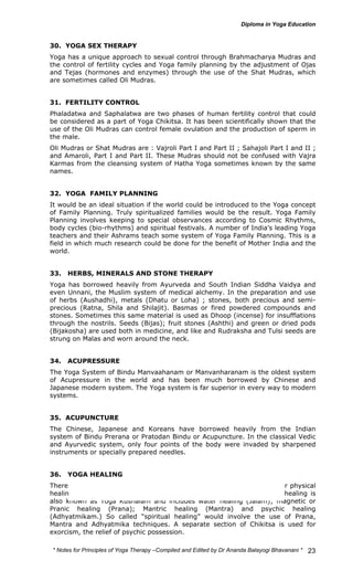 30. YOGA SEX THERAPY 
Yoga has a unique approach to sexual control through Brahmacharya Mudras and 
the control of fertility cycles and Yoga family planning by the adjustment of Ojas 
and Tejas (hormones and enzymes) through the use of the Shat Mudras, which 
are sometimes called Oli Mudras. 
31. FERTILITY CONTROL 
Phaladatwa and Saphalatwa are two phases of human fertility control that could 
be considered as a part of Yoga Chikitsa. It has been scientifically shown that the 
use of the Oli Mudras can control female ovulation and the production of sperm in 
the male. 
Oli Mudras or Shat Mudras are : Vajroli Part I and Part II ; Sahajoli Part I and II ; 
and Amaroli, Part I and Part II. These Mudras should not be confused with Vajra 
Karmas from the cleansing system of Hatha Yoga sometimes known by the same 
names. 
32. YOGA FAMILY PLANNING 
It would be an ideal situation if the world could be introduced to the Yoga concept 
of Family Planning. Truly spiritualized families would be the result. Yoga Family 
Planning involves keeping to special observances according to Cosmic Rhythms, 
body cycles (bio-rhythms) and spiritual festivals. A number of India’s leading Yoga 
teachers and their Ashrams teach some system of Yoga Family Planning. This is a 
field in which much research could be done for the benefit of Mother India and the 
world. 
33. HERBS, MINERALS AND STONE THERAPY 
Yoga has borrowed heavily from Ayurveda and South Indian Siddha Vaidya and 
even Unnani, the Muslim system of medical alchemy. In the preparation and use 
of herbs (Aushadhi), metals (Dhatu or Loha) ; stones, both precious and semi-precious 
(Ratna, Shila and Shilajit). Basmas or fired powdered compounds and 
stones. Sometimes this same material is used as Dhoop (incense) for insufflations 
through the nostrils. Seeds (Bijas); fruit stones (Ashthi) and green or dried pods 
(Bijakosha) are used both in medicine, and like and Rudraksha and Tulsi seeds are 
strung on Malas and worn around the neck. 
34. ACUPRESSURE 
The Yoga System of Bindu Manvaahanam or Manvanharanam is the oldest system 
of Acupressure in the world and has been much borrowed by Chinese and 
Japanese modern system. The Yoga system is far superior in every way to modern 
systems. 
35. ACUPUNCTURE 
The Chinese, Japanese and Koreans have borrowed heavily from the Indian 
system of Bindu Prerana or Pratodan Bindu or Acupuncture. In the classical Vedic 
and Ayurvedic system, only four points of the body were invaded by sharpened 
instruments or specially prepared needles. 
36. YOGA HEALING 
There are a number of systems within Yoga Chikitsa which lead to either physical 
healing, Pinda Upashama, or psychic healing, Andha Upashama. Yoga healing is 
also known as Yoga Kushalam and includes water healing (Jalam); magnetic or 
Pranic healing (Prana); Mantric healing (Mantra) and psychic healing 
(Adhyatmikam.) So called “spiritual healing” would involve the use of Prana, 
Mantra and Adhyatmika techniques. A separate section of Chikitsa is used for 
exorcism, the relief of psychic possession. 
* Notes for Yoga Therapy –Compiled and Edited by Dr Ananda Balayogi Bhavanani * 
23 
 