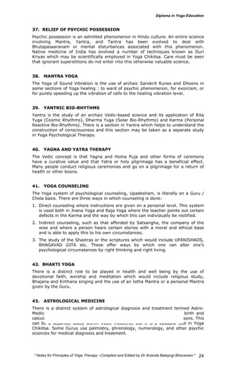 37. RELIEF OF PSYCHIC POSSESSION 
Psychic possession is an admitted phenomenon in Hindu culture. An entire science 
involving Mantra, Yantra, and Tantra has been evolved to deal with 
Bhutapasaaranam or mental disturbances associated with this phenomenon. 
Native medicine of India has evolved a number of techniques known as Duri 
Kriyas which may be scientifically employed in Yoga Chikitsa. Care must be seen 
that ignorant superstitions do not enter into this otherwise valuable science. 
38. MANTRA YOGA 
The Yoga of Sound Vibration is the use of archaic Sanskrit Runes and Dhoons in 
some sections of Yoga healing : to ward of psychic phenomenon, for exorcism, or 
for purely speeding up the vibration of cells to the healing vibration level. 
39. YANTRIC BIO-RHYTHMS 
Yantra is the study of an archaic Vedic-based science and its application of Rita 
Yuga (Cosmic Rhythms), Dharma Yuga (Solar Bio-Rhythms) and Karma (Personal 
Reactive Bio-Rhythms). There is a section in Yantra which helps to understand the 
construction of consciousness and this section may be taken as a separate study 
in Yoga Psychological Therapy. 
40. YAGNA AND YATRA THERAPY 
The Vedic concept is that Yagna and Homa Puja and other forms of ceremony 
have a curative value and that Yatra or holy pilgrimage has a beneficial effect. 
Many people conduct religious ceremonies and go on a pilgrimage for a return of 
health or other boons. 
41. YOGA COUNSELING 
The Yoga system of psychological counseling, Upadesham, is literally on a Guru / 
Chela basis. There are three ways in which counseling is done: 
1. Direct counseling where instructions are given on a personal level. This system 
is used both in Jnana Yoga and Raja Yoga where the teacher points out certain 
defects in the Karma and the way by which this can individually be rectified. 
2. Indirect counseling, such as that afforded by Satsangha, the company of the 
wise and where a person hears certain stories with a moral and ethical base 
and is able to apply this to his own circumstances. 
3. The study of the Shastras or the scriptures which would include UPANISHADS, 
BHAGAVAD GITA etc. These offer ways by which one can alter one’s 
psychological circumstances by right thinking and right living. 
42. BHAKTI YOGA 
There is a distinct role to be played in health and well being by the use of 
devotional faith, worship and meditation which would include religious study, 
Bhajana and Kirthana singing and the use of an Istha Mantra or a personal Mantra 
given by the Guru. 
43. ASTROLOGICAL MEDICINE 
There is a distinct system of astrological diagnosis and treatment termed Astro- 
Medicine Nakshtra Vidya, deduced from the time and place of one’s birth and 
calculating the movement of celestial bodies and changing times and seasons. This 
can be a separate study within Vedic medicine, but it is a valuable tool in Yoga 
Chikitsa. Some Gurus use palmistry, phrenology, numerology, and other psychic 
sciences for medical diagnosis and treatment. 
* Notes for Yoga Therapy –Compiled and Edited by Dr Ananda Balayogi Bhavanani * 
24 
 