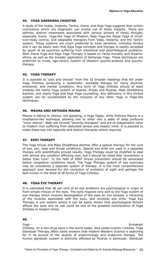 44. YOGA DARSHANA CHIKITSA 
A study of the Vedas, Vedanta, Tantra, Jnana, and Raja Yoga suggests that certain 
conclusions which are diagnostic can evolve out of these Insights. There are 
definite, distinct treatments associated with various schools of Hindu thought, 
especially Jnana Yoga-the Yoga of Wisdom, Raja Yoga-the Royal Yoga of mind-over- 
body control, and adaptable therapies from Veda, Vedanta, and the Tantric 
system. These systems are much preferred to treat sensitive, orthodox Hindus 
and it can be easily seen that Raja Yoga concepts and therapy is readily accepted 
by youth of all countries suffering from emotional and psych9ological problems. 
Both Jnana Yoga and Raja Yoga Therapy is based on Yama-morality and Niyama-ethics, 
as well as the broader application of Ashtanga Yoga. These techniques are 
preferred to crude, ego-centric system of Western psycho-analysis and psycho-therapy. 
45. YOGA THERAPY 
It is possible to “pick and choose” from the 52 broader headings that fall under 
Yoga Chikitsa, producing a systematic, workable therapy for many physical, 
emotional, and mental conditions. Any form of Yoga Chikitsa should at least 
embody the Hatha Yoga system of Asanas, Kriyas and Mudras, Mala Shoddhana 
Karmas, and Jnana Yoga and Raja Yoga counseling. Any deficiency in this limited 
system can be counteracted by the inclusion of any other Yoga or Yoga-like 
techniques. 
46. MAUNA AND ANTHARA MAUNA 
Mauna is taking to silence, not speaking, a Yoga Tapas, while Anthara Mauna is a 
meditative-like technique allowing one to enter into a state of deep profound 
“inner silence”. Both are termed “serenity therapies” and are of independent value 
to modern man suffering from disturbed senses and chaotic mind. It is possible to 
make these two into separate and distinct therapies where required. 
47. EENT THERAPY 
The Yoga Kriyas and Mala Shoddhana Karmas offer a special therapy for the cure 
of eye, ear, nose and throat conditions. Special eye drills are used in a separate 
therapy with scientifically proved results. Yoga Therapy could be modified to deal 
with almost any condition afflicting man, but it should be noted that “prevention is 
better than cure”. In the field of EENT Kriyas prevention should be advocated 
before congestive conditions result. The Yoga Therapy system of eye exercises 
may be considered a separate system of therapy. It is the most comprehensive 
approach ever devised for the correction of problems of sight and perhaps the 
best known in the West of all forms of Yoga Chikitsa. 
48. YOGA EYE THERAPY 
It is estimated that 90 per cent of all eye problems are psychological in origin or 
from simple misuse of the eyes. The eyes respond very well to the Yoga system of 
eye therapy which involves decongestion of the eyes an eve sockets, a retraining 
of the muscles associated with the eyes, and remedial eye drills. Yoga Eye 
Therapy is one system where it can be easily shown how psychological tension 
affects the eyes and its use could be one of the greatest contributions of Yoga 
Chikitsa in modern times. 
49. YOGA GLANDULAR THERAPY 
Yoga offers the only complete system of endocrine glandular therapy, Adhimasam 
Chikitsa, on a non-drug basis n the world today. Also called Granthi Chikitsa, Yoga 
Glandular Therapy offers some answers that modern Western Science is searching 
for in its pursuit of the studies of endocrinology and endocrine therapy. The 
human glandular system is distinctly affected by Mudras in particular. Glandular 
* Notes for Yoga Therapy –Compiled and Edited by Dr Ananda Balayogi Bhavanani * 
25 
 