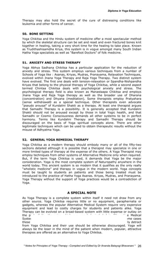 Therapy may also hold the secret of the cure of distressing conditions like 
leukemia and other forms of cancer. 
50. BONE SETTING 
Yoga Chikitsa and the Hindu system of medicine offer a most spectacular method 
by which the skeletal structure can be set and reset and even fractured bones knit 
together in healing, taking a very short time for the healing to take place. Known 
as Trudithashisamdha Kriya, this system is in vogue amongst many South Indian 
Hatha Yoga specialists as well as “Barefoot Doctors” of folk medicine. 
51. ANXIETY AND STRESS THERAPY 
Yoga Abhya Sadhana Chikitsa has a particular application for the reduction of 
anxiety and stress. This system employs various techniques from a number of 
Schools of Yoga like : Asanas, Kriyas, Mudras, Pranayama, Relaxation Techniques, 
evolved within Jnana Yoga Therapy and Raja Yoga Therapy. Two distinct system 
have evolved. The first one deals with tension-relaxation or Spandha-Nishpandha 
Kriyas that belong to the physical therapy of Yoga Chikitsa, while a second aspect 
termed Chintaa Chikitsa deals with psychological anxiety and stress. The 
psychological therapy field is also known as Manastaapa Chikitsa and employs 
Jnana Yoga and Raja Yoga therapy as well as the broader use of Dharana 
(concentration) and Dhyana (meditation). Some therapists employ Pratyahara 
(sense withdrawal0 as a special technique. Other therapists even advocate 
“pseudo arousal” of Kundalini Shakti as a therapy. At least one therapist argues 
that Samadhi Therapy is a possibility. It is generally accepted that Kundalini 
Shakti should not be aroused except by those in total Yogic health, and that 
Samadhi or Cosmic Consciousness demands all other systems to be in perfect 
harmony. Terms like Kundalini Therapy and Samadhi Therapy should be 
discouraged on the basis of Yoga spiritual concepts alone. There are other 
legitimate techniques which can be used to obtain therapeutic results without the 
misuse of Adhyatma Yoga. 
52. GENERAL YOGA REMEDIAL THERAPY 
Yoga Chikitsa as a modern therapy should embody many or all of the fifty-two 
sections detailed although it is possible that a therapist may specialize in one or 
more limited types of therapy at the expense of the others. A Yoga Therapist may 
employ techniques from other systems of Alternative Medicine only when required. 
But, if the term Yoga Chikitsa is used, it demands that Yoga be the major 
consideration. Yoga is the most complete system of Naturopathy anywhere in the 
world today. This ancient system is so modern that it qualifies as the only really 
“wholistic medicine” and therapy in vogue in the modern world. Yoga concepts 
must be taught to students an patients and those being treated must be 
introduced to the practice of Hatha Yoga Asanas. Kriyas, Mudras, and Pranayama. 
Yoga Therapy without the support of Yoga practices would be a contradiction of 
Yoga. 
* Notes for Yoga Therapy –Compiled and Edited by Dr Ananda Balayogi Bhavanani * 
26 
A SPECIAL NOTE 
As Yoga Therapy is a complete system within itself it need not draw from any 
other source. Yoga Chikitsa requires little or no equipment, paraphernalia or 
gadgets, whereas the popular Alternative Medical System require very expensive 
equipment and lead to costly charges for students and patients alike. Yoga 
Therapy can be evolved on a broad-based system with little expense or outlay on 
the part of the therapies which are popularly included in Alternative Medical 
Systems are being included as Yoga Therapy by some therapists. In some cases 
these practices could be used to advantage, but with others, they actually detract 
from Yoga Chikitsa and their use should be otherwise discouraged. Yoga will 
always be the loser in the mind of the patient when modern, popular, attractive 
therapies are offered as an alternative to Yoga Chikitsa. 
 