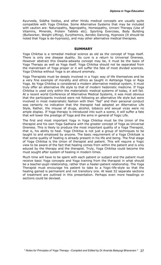 Ayurveda, Siddha Vaidya, and other Hindu medical concepts are usually quite 
compatible with Yoga Chikitsa. Some Alternative Systems that may be included 
with caution are: Naturopathy, Napropathy, Homeopathy, Unnani Therapy (Use of 
Vitamins, Minerals, Protein Tablets etc). Sporting Exercises, Body Building 
(Bullworker, Weight Lifting), Eurythemics, Aerobic Dancing, Hypnosis (It should be 
noted that Yoga is de-hypnosis), and may other alternative medical therapies. 
* Notes for Yoga Therapy –Compiled and Edited by Dr Ananda Balayogi Bhavanani * 
27 
SUMMARY 
Yoga Chikitsa is a remedial medical science as old as the concept of Yoga itself. 
There is only one disease duality. Its cure is a return to Universal Oneness. 
However abstract this Dwaita-adwaita concept may be, it must be the basis of 
Yoga Therapy as well as Yoga itself. Yoga Chikitsa should not be separated from 
the mainstream of Yoga proper or it will suffer the fate of most divided sciences. 
Yoga Chikitsa without Yoga is an absurd anomaly. 
Yoga Therapists must be deeply involved in a Yogic way of life themselves and be 
a very fine example of morality and ethics as taught in Ashtanga Yoga or Raja 
Yoga. As Yoga Chikitsa is considered a modern alternative medical system, it must 
truly offer an alternative life style to that of modern hedonistic medicine. If Yoga 
Chikitsa is used only within the materialistic medical systems of today, it will fail. 
At a recent world Conference of Alternative Medical Systems, it was most obvious 
that the participants involved were not following an alternative life style but were 
involved in most materialistic fashion with their “fad” and their personal conduct 
was certainly no indication that the therapist had adopted an Alternative Life 
Style, Rather, the misuse of drugs, alcohol, tobacco and sexual vices were no 
ample display. If Yoga therapy is introduced into such a scene, it will suffer a fate 
that will lower the prestige of Yoga and the aims in general of Yogic Life. 
The first and most important Yoga in Yoga Chikitsa must be the Union of the 
therapist and his own Yoga Sadhana with the greater concept of Yoga as Universal 
Oneness. This is likely to produce the most important quality of a Yoga Therapist, 
that is, his ability to heal. Yoga Chikitsa is not just a group of techniques to be 
taught to and employed by anyone. The basic requirement of a Yoga Chikitsak is 
that some quality of healing is already present in his life and being. The final stage 
of Yoga Chikitsa is the Union of therapist and patient. This will require a Yogic 
view to be aware of the fact that healing comes from within the patient and is only 
educed by the therapy and the therapist. Truly, Yoga Chikitsa could become the 
must sought after system of healing in modern times. 
Much time will have to be spent with each patient or subject and the patient must 
receive basic Yoga concepts and Yoga training from the therapist in what should 
be a teacher-pupil relationship, rather than a healer-patient relationship. The Yoga 
Therapist must encourage his patient to take to a Yogic-life-style so that the 
healing gained is permanent and not transitory one. At least 52 separate sections 
of treatment are outlined in this presentation. Perhaps even more headings or 
sections could be devised. 
 