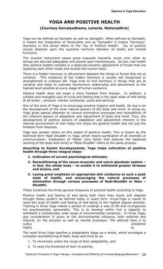 * Notes for Yoga Therapy –Compiled and Edited by Dr Ananda Balayogi Bhavanani * 
28 
YOGA AND POSITIVE HEALTH 
(Courtesy Kaivalyadhama, Lonavla, Maharasthra) 
Yoga can be defined as Samadhi as well as Samgathi. When defined as Samadhi, 
it means the Integration of Personality and as ‘Samgathi’ it means ‘Harmony’. 
Harmony in this sense refers to the ‘Joy of Positive Health’. Joy of positive 
course depends upon the supreme harmony between all bodily and mental 
functions. 
The musical instrument veena gives exquisite heavenly music only when its 
strings are attuned adequately and played upon harmoniously. So too, real health 
(the positive health) consists in a balanced dynamic adjustment of forces that are 
opposing each other inside and outside the human body. 
There is a hidden harmony or attunement between the things or forces that are at 
variance. This existence of the hidden harmony is usually not recognized or 
strengthened in ordinary life. Yoga tries to find harmony in things that are at 
variance and helps to cultivate harmonious relationship and attunement to the 
highest level possible at every stage of human existence. 
Positive health does not mean a mere freedom from disease. In addition, a 
jubilant and energetic way of living and feeling that is the peak state of well being 
at all levels – physical, mental, emotional, social and spiritual. 
One of the aims of Yoga is to encourage positive hygiene and health. Its eye is on 
the development of the inner natural powers of the body and mind. In doing so, 
Yoga gives special attention to various eliminative processes and reconditions of 
the inherent powers of adaptation and adjustment of body and mind. Thus, the 
development of positive powers of adaptation and adjustment inherent in the 
internal environment of man helps him enjoy the positive health and not just the 
freedom from diseases. 
Yoga lays greater stress on this aspect of positive health. This is known by the 
technical term ‘Nadi Shuddhi’ in Yoga, which means purification of all channels of 
communication. Eradication of ‘Malas’ (any factor that disturbs the balanced 
working of the body and mind) or ‘Mala-Shuddhi’ refers to the same process. 
According to Swami Kuvalayananda, Yoga helps cultivation of positive 
health through three integral steps: 
1. Cultivation of correct psychological attitudes; 
2. Reconditioning of the neuro-muscular and neuro-glandular system – 
in fact, the whole body – to enable it to withstand greater stresses 
and strains, and 
3. Laying great emphasis on appropriate diet conducive to such a peak 
state of health, and encouraging the natural processes of 
elimination through various processes of Nadi-Shuddhi or Mala – 
Shuddhi. 
These constitute the three general measures of positive health according to Yoga. 
Positive health and feeling of well being both have their levels and degrees 
thought these couldn’t be defined today in exact term. Kriya-Yoga is meant to 
raise this level of health and feeling of well being to the highest degree possible. 
Training in Kriya Yoga makes a person to undergo a way of life and re-organizes 
his psychosomatic personality. This is to develop within him a capacity to 
withstand a considerably wide range of environmental variations. In Kriya Yoga, 
due consideration in given to the environmental influence, both external and 
internal, on the physical as well as mental processes. The attempt here is to 
cultivate a strong immunity. Such a fortification of body and mind is considered 
highly essential to bring about a balanced behaviour and stable personality. 
The word Kriya Yoga signifies a preparatory stage as a whole, which envisages a 
complete reconditioning of both, body and mind so as. 
1. To immensely widen the range of their adaptability, and 
2. To raise the threshold of their re-activity. 
 