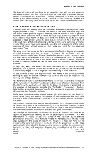 The internal systems of man have to be trained to cope with the new situations 
and circumstances. Man has to be so trained as to be able to cultivate his own 
powers of adaptation and adjustment. Training the organs once again, directly or 
indirectly and re-establishing a proper coordination and harmony between the 
various parts can bring about efficiency of organs and cooperation between them. 
ROLE OF PURIFICATORY PROCESS IN YOGA 
A healthy mind and healthy body are considered as essential pre-requisites to the 
higher practices of Yoga. To ensure the health of the body and mind, Yoga has 
laid down certain positive hygienic methods, both of mental as well as physical 
hygiene. These constitute what is known as Kriya Yoga. Every Yoga aspirant must 
have attained true health of body and mind first before he starts the higher 
practices of Yoga proper. Unless he does this, he is warned, he is likely to meet 
with great many pitfalls in his training and may even become a physical or mental 
wreck. Many cases have been reported owing the rash undertaking of the higher 
practices of Yoga without preparing their body and mind for the advanced 
practices of Yoga. 
The word Kriya has almost similar meaning and significant as Karma, with special 
technical meaning according to Yoga. It means the purificatory and re-conditioning 
process in Yoga. Karma Yoga in Gita seems to signify the same. Here 
the word Karma is action can contribute to a purification of mind. In Ayurveda 
too, the word karma is used in this same technical sense; it means ‘Shodhana 
Karma or cleaning process as can be seen from the Ayurvedic Pancha-Karma- 
Chikitsa. 
In Yoga too, Kriya and Karma are used specifically for its various cleansing 
processes, that is, special lavages with water, air etc., Kriya Yoga as such signifies 
a preparatory stages as laid in Yoga for a reconditioning of mind and body. 
All the practices of Yoga aim at purification. And Asana in one of Yogic practices 
forming the basis for almost all other Yogic practices and plays an important role 
in every kind of Yoga-Sadhana. 
The Tantric text Rudrayamala tells that ‘Asana contributes towards the purification 
of the human body’. Another Yoga text gives the benefit of certain Asanas as ‘Nadi 
Shuddhi’ i.e., the purification of Nadis in the body. Padmasana is prescribed for 
the practice of Pranayama, specially the ‘Purificatory Pranayama’. Further, 
Patanjali has prescribed Ashtanga Yoga for the purpose of systematic elimination 
of impurities, i.e., Asuddhi – Kshaya. 
Hatha Yoga prescribes certain special lavages etc. with water, air etc., however, 
some Hatha Yogins are against the practice of such procedures. For they insist 
that the practice of Pranayama in itself will bring about purification of the Nadis in 
the body. 
The purificatory procedures, Asanas, Pranayamas etc. form the preliminary aspect 
of Yoga to bring about a harmonious working of body and mind. However, Dhyana 
or meditation is the most important technique of Yoga in the whole curriculum. 
Dhyana when practiced properly can prove to be a great tranquilizer. 
The concept of homeostasis introduced by Walter B. Cannon has come to be 
applied to psychological stability as well as physiological steadiness. It is the 
maintenance of steady or balanced states in the organism by co-ordinate 
physiological processes. Yoga helps to restore the homeostasis and helps one to 
cope successfully the stress of modern life. Adoption of Yoga can help man to 
overcome the abnormal tension of the hectic life of the present-day world. Yoga 
systematically eliminates the disease causing elements, fortifies the mechanism of 
immunity to fight and overcome disease, the reconditioning of the psycho-physiological 
mechanism affords positive health, abundance of energy and 
engender a jubilant and energetic sense of well-being and harmonious 
relationships at various levels of individual’s life. 
* Notes for Yoga Therapy –Compiled and Edited by Dr Ananda Balayogi Bhavanani * 
29 
 