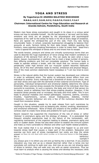 * Notes for Yoga Therapy –Compiled and Edited by Dr Ananda Balayogi Bhavanani * 
30 
YOGA AND STRESS 
By Yogacharya Dr ANANDA BALAYOGI BHAVANANI 
M.B.B.S, A.D.Y, D.S.M, D.P.C, P.G.D.F.H, P.G.D.Y, F.I.A.Y 
Chairman: International Centre for Yoga Education and Research at 
Ananda Ashram, Pondicherry, South India 
Modern man faces stress everywhere and caught in its claws in a vicious spiral 
knows not how to extradite himself. His life has become a 'rat-race' and his body, 
emotions and mind are all jangled by the physiological and psychological 
responses of his ‘self’ to the stress he faces in his life at every stage of existence. 
None are spared the whirlpool-like pull of this web. From tiny tots facing 
innumerable 'tests', in school, corporate businessmen struggling to balance their 
accounts at work, farmers toiling for their daily bread, soldiers guarding the 
frontiers, news-reporters breaking themselves in order to make their 'dead-line's 
- none is spared this whirlpool of stress and no one knows how to escape. 
The words tension, pressure and stress are virtually synonymous terms that are 
used to describe the huge expenditure of nerve energy that modern conditions or 
situations of life demand from all of us. This can easily be seen when a busy 
doctor, lawyer, businessman or politician has to meet a large number of persons, 
face differing problems and find out immediate solutions. The human body is 
made to operate without a break, with the result that our nervous system is 
perpetually under high tension and our muscular system becomes habitually 
tense. All of this then ultimately leads to mental, emotional and physical fatigue. 
One of the most common statements heard nowadays is “I am too tired to even 
think”! 
Stress is the natural ability that the human system has developed over millennia 
in order to withstand strain. The ability to withstand stress differs from one 
individual to another. Every individual has a threshold of stress up to which, they 
can bear stress and cope with the demands of their external environment. Type of 
personality, individual temperament and emotional stability determine this stress 
threshold. When external stress exceeds the threshold of the individual, then they 
succumb to overstress. In such a scenario, the body and mind of that person try 
to reduce, avoid or withdraw from that stress-creating situation. However, if the 
excessive stress persists and/ or increases, the body and mind suffer. This in turn 
leads to physical maladies and mental pathologies. Insomnia, asthma, coronary 
troubles, hypertensions, cancer, sexual inadequacies, diabetes, mental 
breakdown, neurotic behaviour are only a few of the numerous disorders that 
result from excessive stress. 
Caught in this situation, people try to seek release from such overstress by 
resorting to handy remedies such as sleeping pills, alcohol, smoking, absenteeism, 
and emotional withdrawal. None of these are answers to the problem and to the 
contrary start to create more stress and problems for such a person. 
Recent research has supported the importance of the role of stress or rather 
‘distress’ in premature aging and the etiology of disease. It is postulated that 
frequent stressful experiences lead to the failure of the homeostatic, self-regulating 
mechanisms of the organism leading to disease, premature aging and 
early or sudden death. Stress has also been shown to weaken the immune system 
and make us more vulnerable to infection and other such health related problems. 
We must realise that it is our attitude to things that happen to us and even 
towards stress itself that causes a major part of the problem. Relaxation and 
exercise can form part of stress management but rarely are they the whole 
answer as they do not deal with what causes us to become tense in the first place. 
We need to find out where the problem lies-whether in our attitude or behaviour 
or a combination of both and then develop the skills to overcome it. For example if 
you always give in to others you will end up feeling like a doormat. If you practice 
relaxation you may end up as a relaxed doormat rather than a tense one but 
everybody will continue to walk over you. And now as you are not showing signs 
of stress or tension, they will walk over you with an easier conscience. Thus we 
must learn to analyze what is causing the stress and develop the necessary skills 
 