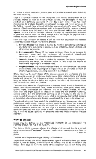 to combat it. Great motivation, commitment and practice are required to do this to 
the level necessary. 
Yoga is a spiritual science for the integrated and holistic development of our 
physical, mental as well as moral-spiritual aspects. The philosophy of Yoga is 
practical and definitely applicable in our day-to-day living. Yoga has been 
documented to produce desirable physiological changes and recent advances in 
the field of research have shown that it also has sound scientific basis. The Yogic 
concept of health and disease enables us to understand that the cause of physical 
disorders stems from the seed in the mind and beyond. Adi is the cause and 
Vyadhi only the effect in the Yogic scheme of things. By paying careful attention 
to personal history, one can nearly always trace the origins of psychosomatic 
disease back to patterns of emotional pressures. 
From the Yogic viewpoint of disease it can be seen that psychosomatic diseases 
appear to progress through four distinct phases: 
1. Psychic Phase: This phase is marked by mild but persistent psychological 
and behavioral symptoms of stress, such as irritability, disturbed sleep and 
other minor symptoms. 
2. Psychosomatic Phase: If the stress continues there is an increase in 
symptoms, along with the beginnings of generalized physiological 
symptoms such as occasional hypertension and tremors. 
3. Somatic Phase: This phase is marked by increased function of the organs, 
particularly the target, or involved organ. At this stage one begins to 
identify the beginnings of a disease state. 
4. Organic Phase: This phase is marked by the full involvement of a so-called 
disease state, with physiological changes such as an ulcerated stomach or 
chronic hypertension, becoming manifest in their totality. 
Often, however, the early stages of the disease process are overlooked and the 
final stage is seen as an entity unto itself, having little relationship to one’s living 
habits and patterns. This is because modern medicine only looks at the human 
being as being the physical being and neglects the effects of the Pancha Kosha 
and Tri Sharira on health and disease. 
There are many examples of psychosomatic diseases, which are directly related to 
stress. They include common colds, ulcers, headaches, back pains, chest pains, 
spastic colons, constipation and diarrhea. The list is almost endless. We don’t 
know why one organ system is affected by stress and not another. Certainly, 
genetic factors, diet and conditioned learning are all involved, but the key lies in 
one’s mental structures. In other words, what is increasingly clear is that stress is 
at the root of all psychosomatic disease regardless of the organ system involved. 
The art and science of Yoga has infinite possibilities for providing answers to most 
problems of modern man. However modern man misunderstands this science of 
Yoga and wants it to be his miracle pill. A pill that he takes only once, and wants 
all his problems to vanish into thin air! Yoga is a wholistic science and must be 
learnt and practiced with such a view in mind. The dedicated practice of Yoga as a 
way of life is no doubt a panacea for problems related to stress and stress-induced 
disorders. 
WHAT IS STRESS? 
Stress may be defined as the “RESPONSE PATTERN OF AN ORGANISM TO 
PREPARE ITSELF FOR FIGHT OR FLIGHT”. 
The fight or flight response relieves the effects of stress and thus is a normal 
phenomenon termed 'eustress'. However, modern man has no means to 'fight or 
flight' the real or imagined stress and ends up in "distress" which then leads to 
psycho-somatic disorders of various kinds. 
To quote an example from Pujya Swamiji Gitananda Giri 
"If you were face to face with a saber-toothed tiger in prehistoric times you either 
fought it, fled the scene, or ended up in its tummy! This led to the relief of the 
stress. Now days we have the same 'stress response' but are not facing only 
* Notes for Yoga Therapy –Compiled and Edited by Dr Ananda Balayogi Bhavanani * 
31 
 