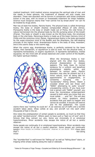 medical treatment. Until medical science recognizes the spiritual side of man and 
the needs in these spheres, the treatment of disease will only create new 
disorders. These new disorders will be horrors in comparison with those conditions 
known in the past, with no known or foreseeable treatment for these maladies. 
Science must recognize clearly that “man cannot live by bread alone” nor can he 
be treated by drugs alone. 
Man has at least five bodies, Pancha Kosha. The physical body is called Annamaya 
Kosha, the body or sheath (Kosha) compounded (Maya) of cells (Anna). 
Pranayama Kosha is the body or sheath made out of Prana, the vital forces of 
nature harmonized into the physical body by the life pumping action of the breath 
(Prana). This body or sheath is also known as the life-force body, the emotional 
body or the vital body. Manomaya Kosha is made up of the lower memory mind of 
Chitta and the conscious mind, Manas. Vignanamaya Kosha is the body permeated 
by the super-conscious mind of the Buddhi and the Ahamkara, the self-ideating 
principle of the higher mind. Anandamaya Kosha is the body of bliss, Anandam, 
and is the cosmic body or the cosmic egg. 
When the cosmic egg, Anandamaya Kosha, is perfectly centered by the lower 
bodies, then Samatvam, or equilibrium is said to exist. For the physical body, it 
represents homeostasis, or organic equilibrium. It represents Samabhava, mental 
equipoise, for the mind with all senses balanced and under control of the Buddhi, 
the higher spiritual intellect. 
When the Annamaya Kosha is mal-aligned 
with the other four bodies, 
physical disassociation or disease 
appears. The body loses its normal 
tendency for a uniform and beneficial 
physiological stability within and 
between its various parts. Psychic 
disorders may also be present but of a 
minor nature, such as being late for 
appointments or engagements, or 
constantly bumping into or 
“accidentally” hitting others. Watch a 
crowded street and see those with 
“NARA” attempting to waltz ‘around” 
unsuspecting victims. If you have ever 
met a person with “NARA” yourself, you 
know the tremendous embarrassment 
caused to both when you know that you 
must collide . . . and “do”. This will also 
answer so many questions about 
accidents that just seem to happen and 
cannot be avoided. A bicycle will swerve 
and hit the pedestrian. The cyclist 
claims there was “nothing he could do”. A car swerves out of traffic and a terrible 
accident takes place. Ships collide at sea, and aircraft run into each other 
thousands of feet in the air. 
One notes the predisposition of certain people to accidents, so much so that they 
are called “accident-prone”. Others seem to have such a “bad run of luck” and ill 
fortune that they extract our pity. Some are chronically ill or emotional 
hypochondriacs. Minor accidents may escape the notice of all but a careful 
observer. 
Some people are continually ill or emotional hypochondriacs. Minor accidents may 
escape the notice of all but a careful observer. Some people are continually 
banging their heads on kitchen cupboards, shelves or car doors. Still others slam 
their fingers in doors and drawers of all types. Many bang their fingers when doing 
minor carpentry work. 
The “stumble-foot” is well known for “falling-up” as well as “falling down” stairs, or 
tripping while simply walking along the road or sidewalk. 
* Notes for Yoga Therapy –Compiled and Edited by Dr Ananda Balayogi Bhavanani * 
35 
 