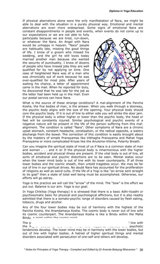 If physical aberrations alone were the only manifestation of Nara, we might be 
able to deal with the situation in a purely physical way. Emotional and mental 
aberrations are even more widespread. Some signs of emotional Nara are 
constant disappointments in people and events, when events do not come up to 
our expectations or we are not able to fully 
participate because we are tired, run-down, 
or whatever the Nara. An Angel with Nara 
would be unhappy in heaven. “Nara” people 
are habitually late, missing the good things 
of life. I know of a groom who missed his 
wedding, and the girl he still loves today 
married another man because she wanted 
the security of punctuality. I know of dozens 
of people who have missed jobs they are well 
qualified for by not applying on time. One 
case of heightened Nara was of a man who 
was chronically out of work because he was 
over-qualified for most jobs. After years of 
waiting his chance, a letter of appointment 
came in the mail. When he reported for duty, 
he discovered that he was late for the job as 
the letter had been held up in the mail. Even 
our postal service can have Nara. 
What is the source of these strange conditions? A mal-alignment of the Pancha 
Kosha, the five bodies of man, is the answer. When you walk through a doorway, 
the psychic body aligns with the size of the opening. Your physical body should 
core the psychic body. If it is out of line to either side you will strike the door jam. 
If the physical body is either higher or lower than the psychic body, the head or 
feet will be constantly injured. Similar psychological and psychic events of a 
negative nature will be present in the life of the person suffering from this mal-alignment. 
The condition is called “Nara”. Other symptoms of Nara are a chronic 
upset stomach, constant headache, constipation, or the radical opposite, a watery 
discharge from the bowel. The correction of this condition is easily brought about 
by the mastery of simple Pranayamas like Vibhagha Pranayama and Mahat Yoga 
Pranayama or more complicated Kriyas like the Anuloma-Viloma, Polarity Breath. 
Can you imagine the spiritual state of most of us if Nara is a common state of man 
and woman . . . and it is! If the physical body is inharmonious with the higher 
bodies, accident and physical illness are present. If the vital body is out of line, all 
sorts of emotional and psychic distortions are to be seen. Mental states occur 
when the lower mind body is out of line with its lower counterparts. If all three 
lower bodies and the cosmic sheath, then untold tragedies occur. We may be far 
out of line in our spiritual drives. No doubt Nara has accounted for the proliferation 
of religions as well as weird cults. If the life of a Yogi is like “an arrow sent straight 
to its goal” then a state of total well being must be accomplished. Otherwise, our 
efforts will go astray. 
Yoga is the practice we will call the “arrow” of the mind. The “bow” is the effort we 
put out. Balance is our aim. Yoga is our goal. 
In Yoga Chikitsa (Yoga therapy) it is stressed that there is a basic Adhi-Vyadhi or 
psychosomatic basic for physical and psychological afflictions, but it is also readily 
admitted that there is a somato-psychic range of disorders caused by flesh eating, 
tobacco, drugs and alcohol. 
Any of the four lower bodies may be out of harmony with the highest of the 
Pancha Kosha, the Anandamaya Kosha. The cosmic body is never out of line with 
its cosmic counterpart. The Anandamaya Kosha is like a Bindu within the Maha 
Bindu, a point within the cosmic point. 
The physical body and the vital body may be harmonized, but be out of line with 
the higher bodies of the mind. When this happens, neurotic and psychotic 
tendencies develop. The lower mind may be in harmony with the lower bodies, but 
out of line with higher bodies. A hatred of higher spiritual things and mental 
disorders associated with persecution of one-self and others will develop. 
* Notes for Yoga Therapy –Compiled and Edited by Dr Ananda Balayogi Bhavanani * 
36 
 