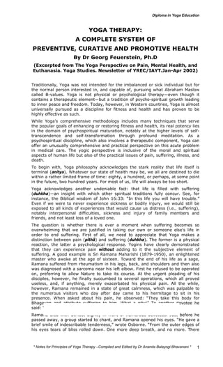 * Notes for Yoga Therapy –Compiled and Edited by Dr Ananda Balayogi Bhavanani * 
1 
YOGA THERAPY: 
A COMPLETE SYSTEM OF 
PREVENTIVE, CURATIVE AND PROMOTIVE HEALTH 
By Dr Georg Feuerstein, Ph.D 
(Excerpted from The Yoga Perspective on Pain, Mental Health, and 
Euthanasia. Yoga Studies. Newsletter of YREC/IAYT.Jan-Apr 2002) 
Traditionally, Yoga was not intended for the imbalanced or sick individual but for 
the normal person interested in, and capable of, pursuing what Abraham Maslow 
called B-values. Yoga is not physical or psychological therapy—even though it 
contains a therapeutic element—but a tradition of psycho-spiritual growth leading 
to inner peace and freedom. Today, however, in Western countries, Yoga is almost 
universally pursued as a discipline for fitness and health and has proven to be 
highly effective as such. 
While Yoga’s comprehensive methodology includes many techniques that serve 
the popular goals of enhancing or restoring fitness and health, its real potency lies 
in the domain of psychospiritual maturation, notably at the higher levels of self-transcendence 
and self-transformation through profound meditation. As a 
psychospiritual discipline, which also involves a therapeutic component, Yoga can 
offer an unusually comprehensive and practical perspective on this acute problem 
in medical care. The yogic perspective is inclusive of the moral and spiritual 
aspects of human life but also of the practical issues of pain, suffering, illness, and 
death. 
To begin with, Yoga philosophy acknowledges the stark reality that life itself is 
terminal (anitya). Whatever our state of health may be, we all are destined to die 
within a rather limited frame of time: eighty, a hundred, or perhaps, at some point 
in the future, two hundred years. For most of us, life will always be too short. 
Yoga acknowledges another undeniable fact: that life is filled with suffering 
(duhkha)—an insight with which other spiritual traditions fully concur. See, for 
instance, the Biblical wisdom of John 16:33: “In this life you will have trouble.” 
Even if we were to never experience sickness or bodily injury, we would still be 
exposed to all kinds of experiences that would cause us distress (i.e., suffering), 
notably interpersonal difficulties, sickness and injury of family members and 
friends, and not least loss of a loved one. 
The question is whether there is ever a moment when suffering becomes so 
overwhelming that we are justified in taking our own or someone else’s life in 
order to end suffering. First of all, we need to appreciate that Yoga makes a 
distinction between pain (pîthâ) and suffering (duhkha). The former is a physical 
reaction, the latter a psychological response. Yogins have clearly demonstrated 
that they can experience pain without adding to it the subjective element of 
suffering. A good example is Sri Ramana Maharishi (1879-1950), an enlightened 
master who awoke at the age of sixteen. Toward the end of his life as a sage, 
Ramana suffered from rheumatism in his legs, back, and shoulders and then also 
was diagnosed with a sarcoma near his left elbow. First he refused to be operated 
on, preferring to allow Nature to take its course. At the urgent pleading of his 
disciples, however, he finally succumbed to several operations, which all proved 
useless, and, if anything, merely exacerbated his physical pain. All the while, 
however, Ramana remained in a state of great calmness, which was palpable to 
the numerous visitors who day after day came to his hermitage to sit in his 
presence. When asked about his pain, he observed: “They take this body for 
Bhagavan and attribute suffering to him. What a pity!” To another devotee he 
said: “Where is pain if there is no mind?” 
Ramana died with utmost dignity in front of numerous devotees. Just before he 
passed away, a group started to chant, and Ramana opened his eyes. “He gave a 
brief smile of indescribable tenderness,” wrote Osborne. “From the outer edges of 
his eyes tears of bliss rolled down. One more deep breath, and no more. There 
 