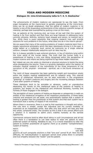 * Notes for Yoga Therapy –Compiled and Edited by Dr Ananda Balayogi Bhavanani * 
41 
YOGA AND MODERN MEDICINE 
Dialogue: Dr. Uma Krishnaswamy talks to T. K. V. Desikachar 
The achievements of modern medicine are spectacular to say the least. From 
organ transplants at the macro-level to genetic engineering at the micro-level, 
there can be no doubt whatsoever, that the edifice of modern medicine in its 
totality is one of the stupendous achievements of the collective scientific temper of 
mankind, perhaps best exemplified by putting a man on the moon. 
Yet, as patients at the receiving end, we know all too well that this system of 
healing is far from perfect and that there are large hiatuses in addressing many 
common ailments: Arthritis, ischemic heart disease and cancer, to mention but a 
few. While there is every possibility that ongoing research may well provide 
solutions for such problems in the future, what does one do in the interim period? 
We are aware that many of the existing problems of modern medicine stem from a 
largely reductionist philosophy which has been relentlessly driving it in the past. A 
single defect at a molecular level cannot be overcome by a single external 
solution, however intellectually seductive such an idea may be. 
Nor is it always sensible to seek external solutions, in lieu of solutions lying within 
the inner world of the human being. The truth that the human body is a 
powerhouse of healing is only now being recognised within the perspective of 
modern science and means are being explored to tap these hidden resources. 
Nor indeed can one rely solely on chemical or physical solutions to tackle the soma 
while disregarding the psyche. There is a growing realisation within the bastion of 
orthodox medical research of the indivisibility of the three dimensions of the 
syncytium of life, physical - emotional - spiritual, set in the fourth dimension of 
time. 
The merit of these viewpoints has been gathering weight and momentum slowly 
within the modern medical establishment and its research wing. This internal 
process of intellectual refinement can be seen externally in the progressive 
"greening" of modern medicine and surgery and the increasing dialogue between 
it and other systems of healing. 
These dialogues tend to be amicable or abrasive, useful or unproductive 
depending not merely on the intellectual basis of the systems of healing in 
question, but largely on the intellectual and emotional flexibility, humility and 
honesty of those engaged in the dialogue. 
The perception of many systems of healing as disparate or antagonistic is sadly an 
artifact of the intellectual arrogance of the respective practitioners. If these baser 
instincts and emotions are set aside, one automatically realises that a system of 
healing is greater than the practitioner of that system and that each system has a 
framework that is worthy of respect if not reverence. 
Where there is reverence, there is a zeal to find resonance in thought and action. 
The rule here is simple: accept the individual and his current modality of 
treatment as an inseparable whole. And offer only that which will help and heal 
this whole, composite entity. The corollary to this is that if one cannot afford such 
a solution it is essential to admit one's inability honestly at the earliest 
opportunity. 
Commercial concerns tend to often blunt ethics in such circumstances and all too 
often there is a temptation to use base tactics to wean the patient to one's 
preferred system of healing. Needless to say, it is a moral imperative to refer the 
patient to another practitioner of superior merit or to another "complementary" 
system of healing. 
Having found a resonance of thought in a "complementary" system of healing, 
how does one translate mere thinking to a practice? The fundamental rule that 
governs all such composite solutions is that "one size" cannot fit all. Here lies the 
difficulty, for individualisation in approach cannot exist unless there is complete 
and true empathy between the "healer" and the patient. 
 