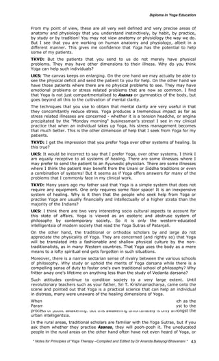 From my point of view, these are all very well defined and very precise areas of 
anatomy and physiology that you understand instinctively, by habit, by practice, 
by study or by tradition! You may not view anatomy or physiology the way we do. 
But I see that you are working on human anatomy and physiology, albeit in a 
different manner. This gives me confidence that Yoga has the potential to help 
some of my patients. 
TKVD: But the patients that you send to us do not merely have physical 
problems. They may have other dimensions to their illness. Why do you think 
Yoga can help such individuals? 
UKS: The canvas keeps on enlarging. On the one hand we may actually be able to 
see the physical deficit and send the patient to you for help. On the other hand we 
have those patients where there are no physical problems to see. They may have 
emotional problems or stress related problems that are now so common. I find 
that Yoga is not just compartmentalised to Asanas or gymnastics of the body, but 
goes beyond all this to the cultivation of mental clarity. 
The techniques that you use to obtain that mental clarity are very useful in that 
they concomitantly reduce stress. Yoga produces a tremendous impact as far as 
stress related illnesses are concerned - whether it is a tension headche, or angina 
precipitated by the "Monday morning" businessman's stress! I see in my clinical 
practice that when an individual takes up Yoga, his stress management becomes 
that much better. This is the other dimension of help that I seek from Yoga for my 
patients. 
TKVD: I get the impression that you prefer Yoga over other systems of healing. Is 
this true? 
UKS: It would be incorrect to say that I prefer Yoga, over other systems. I think I 
am equally receptive to all systems of healing. There are some illnesses where I 
may prefer to send the patient to an Ayurvedic physician. There are some illnesses 
where I think the patient may benefit from the Unani or Siddha traditions or even 
a combination of systems! But it seems as if Yoga offers answers for many of the 
problems that I commonly face in my clinical work. 
TKVD: Many years ago my father said that Yoga is a simple system that does not 
require any equipment. One only requires some floor space! It is an inexpensive 
system of healing. Why is it then that the people who seek help from Yoga or 
practise Yoga are usually financially and intellectually of a higher strata than the 
majority of the Indians? 
UKS: I think there are two very interesting socio cultural aspects to account for 
this state of affairs. Yoga is viewed as an esoteric and abstruse system of 
philosophy by contemporary society. So it is only the western-educated 
intelligentsia of modern society that read the Yoga Sutras of Patanjali. 
On the other hand, the traditional or orthodox scholars by and large do not 
appreciate the physicality of Yoga. They are concerned (and rightly so) that Yoga 
will be translated into a fashionable and shallow physical culture by the non-traditionalists, 
as in many Western countries. That Yoga uses the body as a mere 
means to a lofty spiritual end gets forgotten in such situations. 
Moreover, there is a narrow sectarian sense of rivalry between the various schools 
of philosophy. Why study or uphold the merits of Yoga darsana while there is a 
compelling sense of duty to foster one's own traditional school of philosophy? Why 
fritter away one's lifetime on anything less than the study of Vedanta darsana? 
Such attitudes continue to condition society to a very large extent. Until 
revolutionary teachers such as your father, Sri T. Krishnamacharya, came onto the 
scene and pointed out that Yoga is a practical science that can help an individual 
in distress, many were unaware of the healing dimensions of Yoga. 
When this truth was endorsed by the spiritual luminaries of our day, such as the 
Paramacharya of Kanchipuram and J. Krishnamurti, it served as a catalyst to the 
process of public awakening. But this awakening unfortunately is only amongst the 
urban intelligentsia. 
In the rural areas, traditional scholars are familiar with the Yoga Sutras, but if you 
ask them whether they practise Asanas, they will pooh-pooh it. The uneducated 
people in the rural areas on the other hand often have not even heard of Yoga, or 
* Notes for Yoga Therapy –Compiled and Edited by Dr Ananda Balayogi Bhavanani * 
43 
 